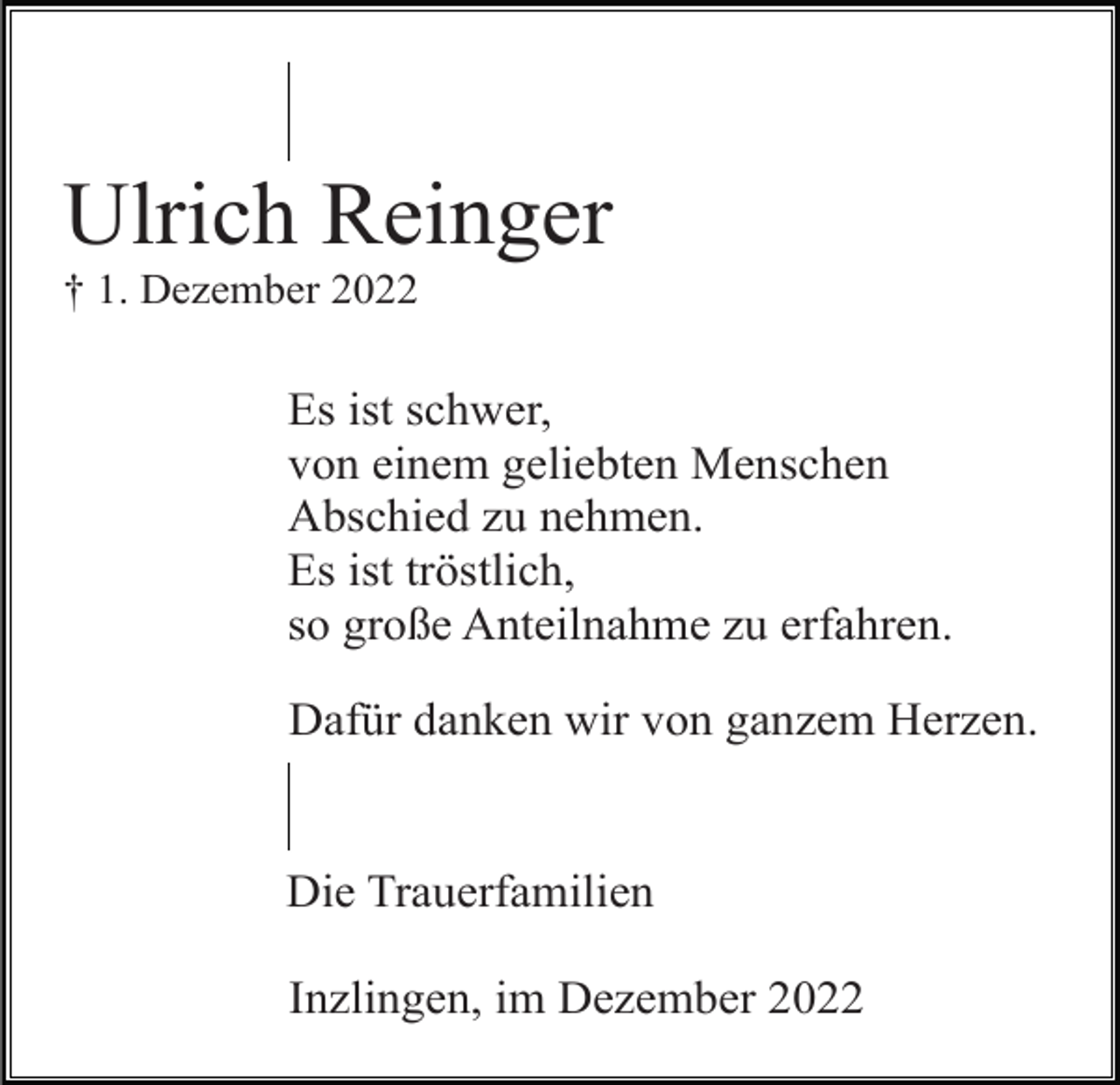 <p>Ulrich Reinger<br />† 1. Dezember 2022</p><p>Es ist schwer,<br />von einem geliebten Menschen<br />Abschied zu nehmen.<br />Es ist tröstlich,<br />so große Anteilnahme zu erfahren.<br />Dafür danken wir von ganzem Herzen.</p><p>Die Trauerfamilien<br />Inzlingen, im Dezember 2022</p>