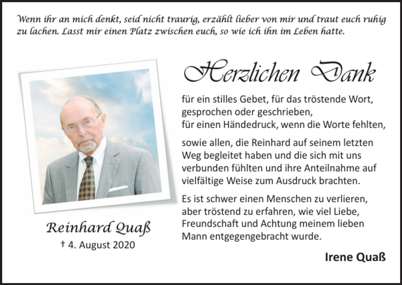 <p>Wenn ihr an mich denkt, seid nicht traurig, erzählt lieber von mir und traut euch ruhig<br />zu lachen. Lasst mir einen Platz zwischen euch, so wie ich ihn im Leben hatte.</p><p>Herzlichen Dank<br />für ein stilles Gebet, für das tröstende Wort,<br />gesprochen oder geschrieben,<br />für einen Händedruck, wenn die Worte fehlten,<br />sowie allen, die Reinhard auf seinem letzten<br />Weg begleitet haben und die sich mit uns<br />verbunden fühlten und ihre Anteilnahme auf<br />vielfältige Weise zum Ausdruck brachten.</p><p>Reinhard Quaß<br />† 4. August 2020</p><p>Es ist schwer einen Menschen zu verlieren,<br />aber tröstend zu erfahren, wie viel Liebe,<br />Freundschaft und Achtung meinem lieben<br />Mann entgegen­gebracht wurde.</p><p>Irene Quaß</p>