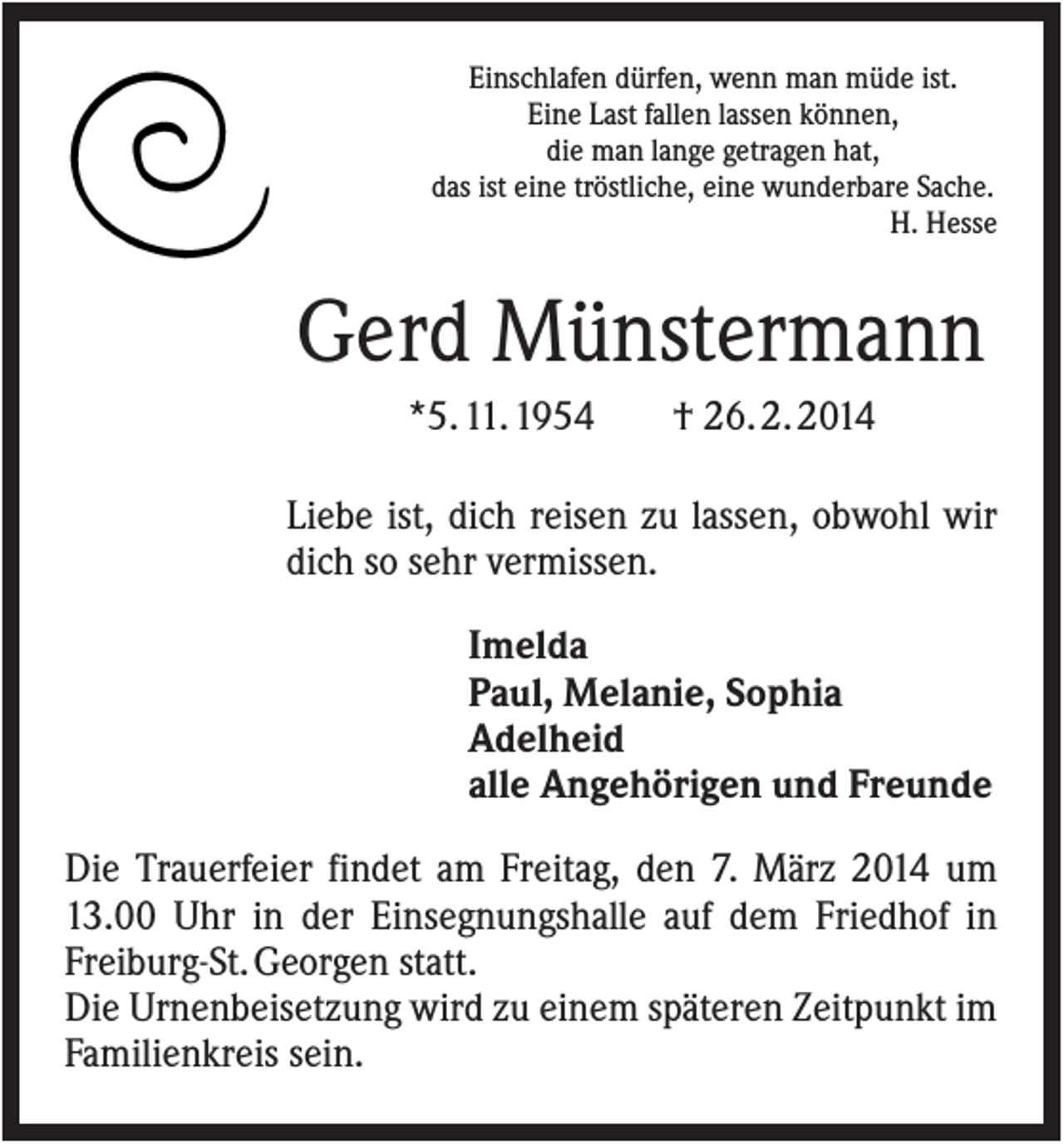 <p>Einschlafen dürfen, wenn man müde ist.<br />Eine Last fallen lassen können,<br />die man lange getragen hat,<br />das ist eine tröstliche, eine wunderbare Sache.<br />H. Hesse</p><p>Gerd Münstermann<br />*5. 11. 1954</p><p>† 26. 2. 2014</p><p>Liebe ist, dich reisen zu lassen, obwohl wir<br />dich so sehr vermissen.<br />Imelda<br />Paul, Melanie, Sophia<br />Adelheid<br />alle Angehörigen und Freunde<br />Die Trauerfeier findet am Freitag, den 7. März 2014 um<br />13.00 Uhr in der Einsegnungshalle auf dem Friedhof in<br />Freiburg-St. Georgen statt.<br />Die Urnenbeisetzung wird zu einem späteren Zeitpunkt im<br />Familienkreis sein.</p>