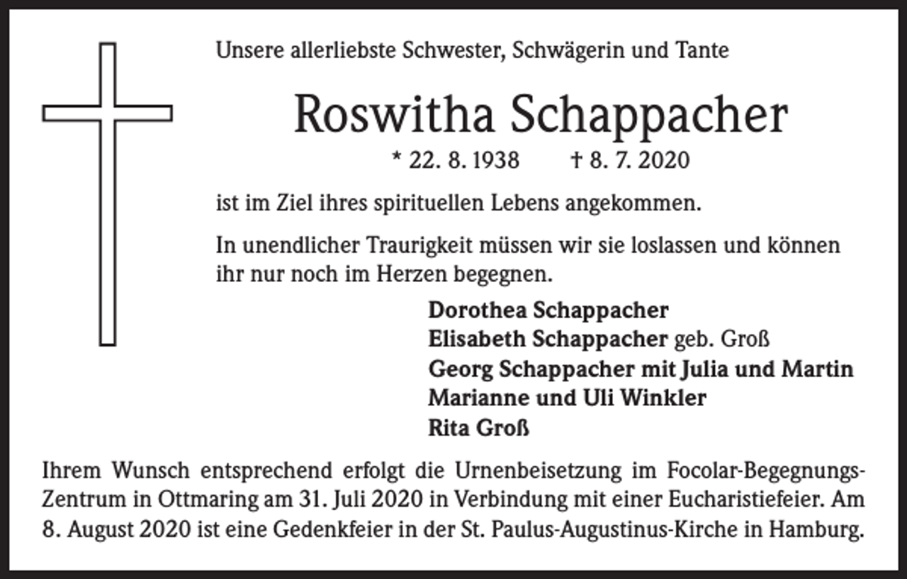 <p>Unsere allerliebste Schwester, Schwägerin und Tante</p><p>Roswitha Schappacher<br />* 22. 8. 1938 † 8. 7. 2020</p><p>ist im Ziel ihres spirituellen Lebens angekommen.<br />In unendlicher Traurigkeit müssen wir sie loslassen und können<br />ihr nur noch im Herzen begegnen.<br />Dorothea Schappacher<br />Elisabeth Schappacher geb. Groß<br />Georg Schappacher mit Julia und Martin<br />Marianne und Uli Winkler<br />Rita Groß<br />Ihrem Wunsch entsprechend erfolgt die Urnenbeisetzung im Focolar-BegegnungsZentrum in Ottmaring am 31. Juli 2020 in Verbindung mit einer Eucharistiefeier. Am<br />8. August 2020 ist eine Gedenkfeier in der St. Paulus-Augustinus-Kirche in Hamburg.</p>