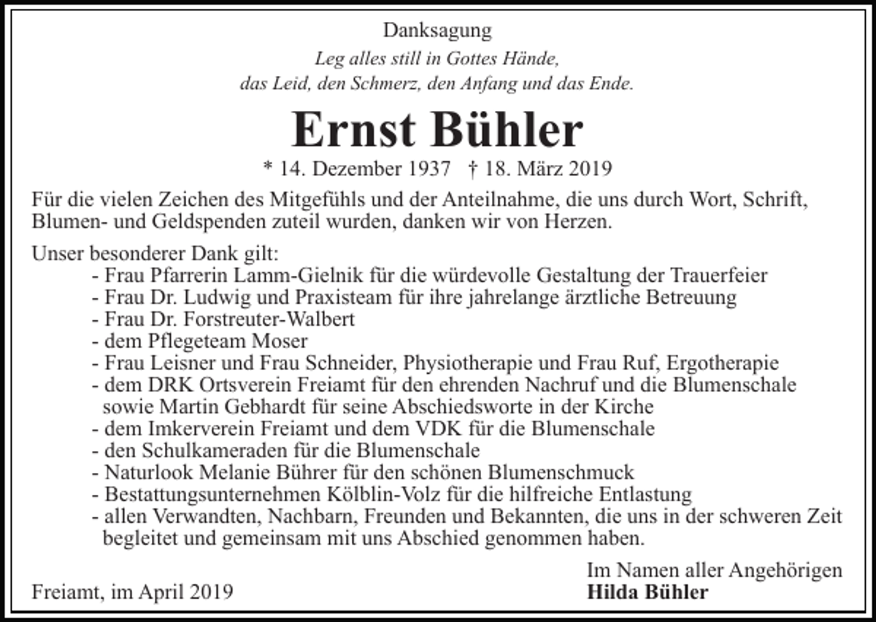 <p>Danksagung<br />Leg alles still in Gottes Hände,<br />das Leid, den Schmerz, den Anfang und das Ende.</p><p>Ernst Bühler</p><p>* 14. Dezember 1937 † 18. März 2019<br />Für die vielen Zeichen des Mitgefühls und der Anteilnahme, die uns durch Wort, Schrift,<br />Blumen- und Geldspenden zuteil wurden, danken wir von Herzen.<br />Unser besonderer Dank gilt:<br />- Frau Pfarrerin Lamm-Gielnik für die würdevolle Gestaltung der Trauerfeier<br />- Frau Dr. Ludwig und Praxisteam für ihre jahrelange ärztliche Betreuung<br />- Frau Dr. Forstreuter-Walbert<br />- dem Pflegeteam Moser<br />- Frau Leisner und Frau Schneider, Physiotherapie und Frau Ruf, Ergotherapie<br />- dem DRK Ortsverein Freiamt für den ehrenden Nachruf und die Blumenschale<br />sowie Martin Gebhardt für seine Abschiedsworte in der Kirche<br />- dem Imkerverein Freiamt und dem VDK für die Blumenschale<br />- den Schulkameraden für die Blumenschale<br />- Naturlook Melanie Bührer für den schönen Blumenschmuck<br />- Bestattungsunternehmen Kölblin-Volz für die hilfreiche Entlastung<br />- allen Verwandten, Nachbarn, Freunden und Bekannten, die uns in der schweren Zeit<br />begleitet und gemeinsam mit uns Abschied genommen haben.<br />Im Namen aller Angehörigen<br />Freiamt, im April 2019<br />Hilda Bühler</p>