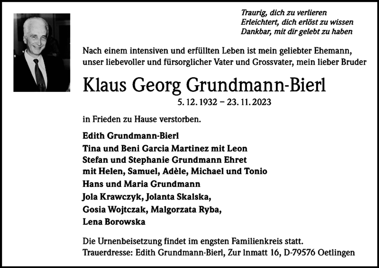<p>Traurig, dich zu verlieren<br />Erleichtert, dich erlöst zu wissen<br />Dankbar, mit dir gelebt zu haben</p><p>Nach einem intensiven und erfüllten Leben ist mein geliebter Ehemann,<br />unser liebevoller und fürsorglicher Vater und Grossvater, mein lieber Bruder</p><p>Klaus Georg Grundmann-Bierl<br />5. 12. 1932 – 23. 11. 2023<br />in Frieden zu Hause verstorben.<br />Edith Grundmann-Bierl<br />Tina und Beni Garcia Martinez mit Leon<br />Stefan und Stephanie Grundmann Ehret<br />mit Helen, Samuel, Adèle, Michael und Tonio<br />Hans und Maria Grundmann<br />Jola Krawczyk, Jolanta Skalska,<br />Gosia Wojtczak, Malgorzata Ryba,<br />Lena Borowska<br />Die Urnenbeisetzung findet im engsten Familienkreis statt.<br />Trauerdresse: Edith Grundmann-Bierl, Zur lnmatt 16, D-79576 Oetlingen</p>