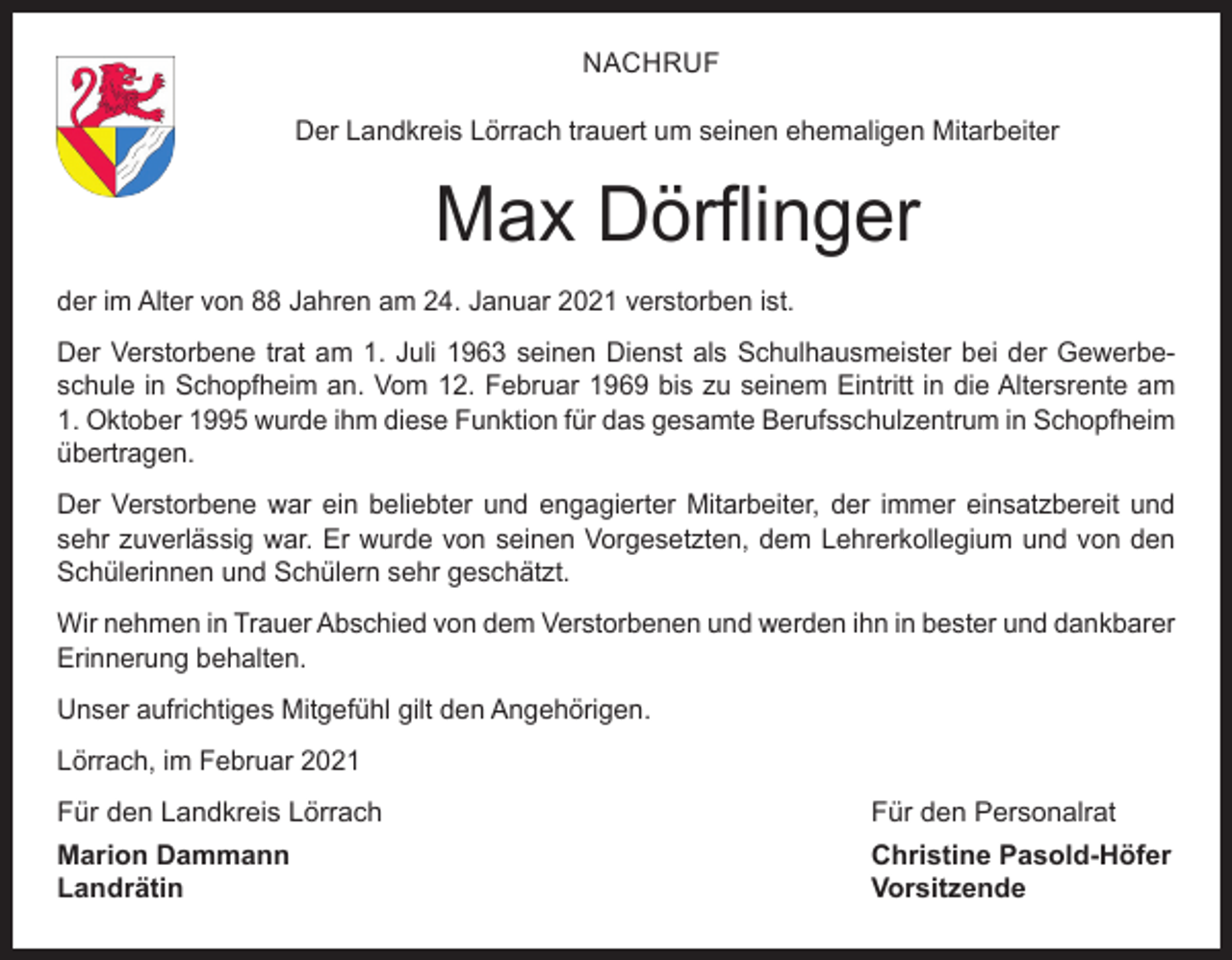 <p>NACHRUF<br />Der Landkreis Lörrach trauert um seinen ehemaligen Mitarbeiter</p><p>Max Dörflinger<br />der im Alter von 88 Jahren am 24. Januar 2021 verstorben ist.<br />Der Verstorbene trat am 1. Juli 1963 seinen Dienst als Schulhausmeister bei der Gewerbeschule in Schopfheim an. Vom 12. Februar 1969 bis zu seinem Eintritt in die Altersrente am<br />1. Oktober 1995 wurde ihm diese Funktion für das gesamte Berufsschulzentrum in Schopfheim<br />übertragen.<br />Der Verstorbene war ein beliebter und engagierter Mitarbeiter, der immer einsatzbereit und<br />sehr zuverlässig war. Er wurde von seinen Vorgesetzten, dem Lehrerkollegium und von den<br />Schülerinnen und Schülern sehr geschätzt.<br />Wir nehmen in Trauer Abschied von dem Verstorbenen und werden ihn in bester und dankbarer<br />Erinnerung behalten.<br />Unser aufrichtiges Mitgefühl gilt den Angehörigen.<br />Lörrach, im Februar 2021<br />Für den Landkreis Lörrach</p><p>Für den Personalrat</p><p>Marion Dammann<br />Christine Pasold-Höfer<br />Landrätin Vorsitzende</p>