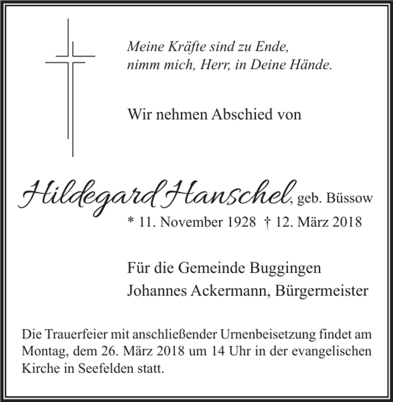 <p>M ei n e Kr<br />Meine<br />Kräfte<br />äft e sisind<br />n d z zu<br />u EEnde,<br />n d e,<br />nimm<br />ni<br />m m mich,<br />mi c h, Herr,<br />H err, iin<br />n Deine<br />D ei n e Hände.<br />H ä n d e.</p><p>Wirn enehmen<br />Wir<br />h m e n AAbschied<br />bs c hi e d v von<br />on</p><p>Hildegard<br />Hilde<br />g ard HHanschel<br />a nsc hel</p><p>, geb.<br />g e b. Büssow<br />B üss o w</p><p>** 111.<br />1. November<br />N o v e m b er 11928<br />9 2 8 †† 112.<br />2. März<br />M är z 22</p><p>F ür di<br />Für<br />die<br />e Gemeinde<br />G e m ei n d e Buggingen<br />B u g gi n g e n<br />JJohannes<br />o h a n n es Ackermann,<br />A c k er m a n n, Bürgermeister<br />B ür g er m eist er<br />Di e TrTrauerfeier<br />Die<br />a u erf ei er mit<br />mit aanschließender<br />ns c hli e ß e n d er Ur<br />Urnenbeisetzung<br />n e n b eis et z u n g fifindet<br />n d et aam<br />m<br />MMontag,<br />o nt a g, d dem<br />e m 6.<br />6. MMärz<br />är z 018<br />0 1 8 u um<br />m UUhr<br />hr i nind der<br />er e evangelischen<br />v a n g elis c h e n<br />Kir<br />c h e i in<br />n SSeefelden<br />e ef el d e n ststatt.<br />att.<br />Kirche</p>