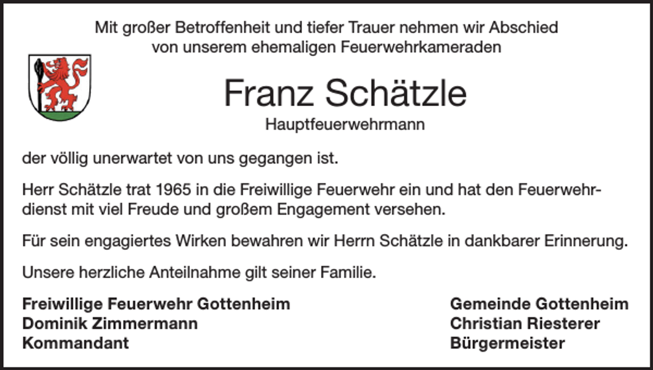 <p>Mit großer Betroffenheit und tiefer Trauer nehmen wir Abschied<br />von unserem ehemaligen Feuerwehrkameraden</p><p>Franz Schätzle<br />Hauptfeuerwehrmann<br />der völlig unerwartet von uns gegangen ist.<br />Herr Schätzle trat 1965 in die Freiwillige Feuerwehr ein und hat den Feuerwehrdienst mit viel Freude und großem Engagement versehen.<br />Für sein engagiertes Wirken bewahren wir Herrn Schätzle in dankbarer Erinnerung.<br />Unsere herzliche Anteilnahme gilt seiner Familie.<br />Freiwillige Feuerwehr Gottenheim<br />Gemeinde Gottenheim<br />Dominik Zimmermann<br />Christian Riesterer<br />Kommandant Bürgermeister</p>