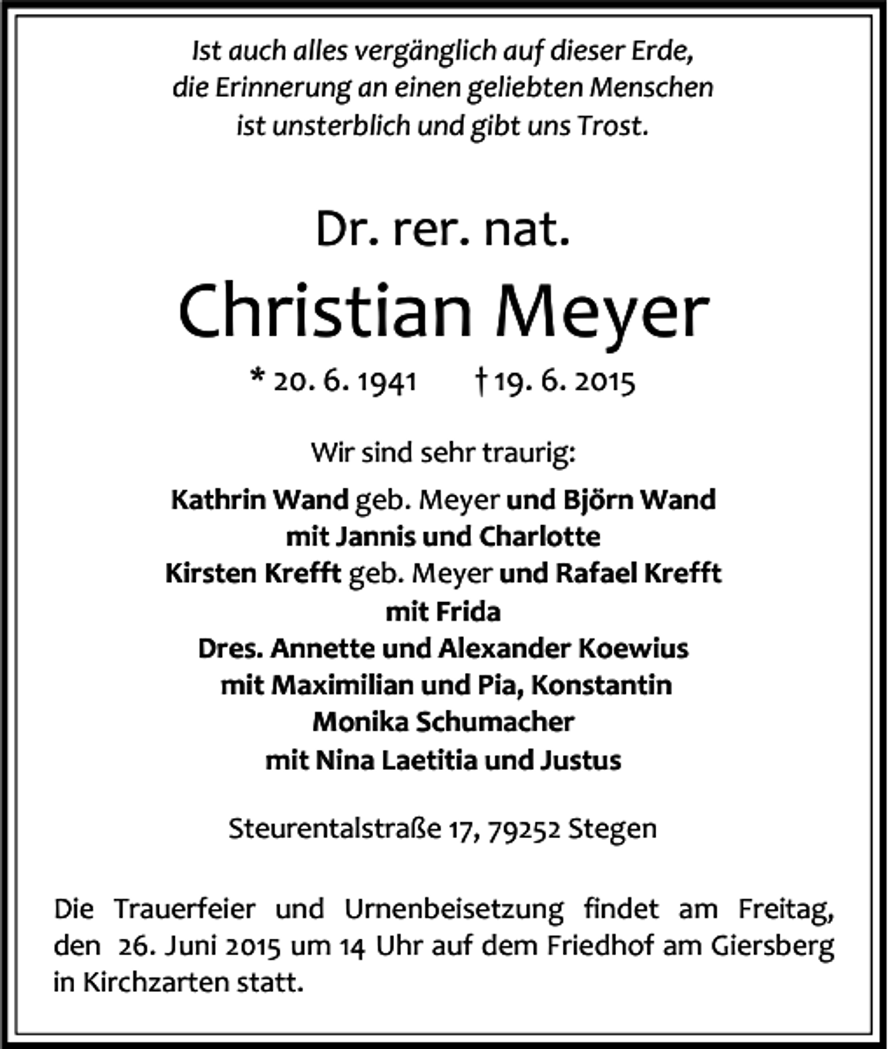 <p>Ist auch alles vergänglich auf dieser Erde,<br />die Erinnerung an einen geliebten Menschen<br />ist unsterblich und gibt uns Trost.</p><p>Dr. rer. nat.</p><p>Christian Meyer<br />* 20. 6. 1941</p><p>† 19. 6. 2015</p><p>Wir sind sehr traurig:<br />Kathrin Wand geb. Meyer und Björn Wand<br />mit Jannis und Charlotte<br />Kirsten Krefft geb. Meyer und Rafael Krefft<br />mit Frida<br />Dres. Annette und Alexander Koewius<br />mit Maximilian und Pia, Konstantin<br />Monika Schumacher<br />mit Nina Laetitia und Justus<br />Steurentalstraße 17, 79252 Stegen<br />Die Trauerfeier und Urnenbeisetzung findet am Freitag,<br />den 26. Juni 2015 um 14 Uhr auf dem Friedhof am Giersberg<br />in Kirchzarten statt.</p>