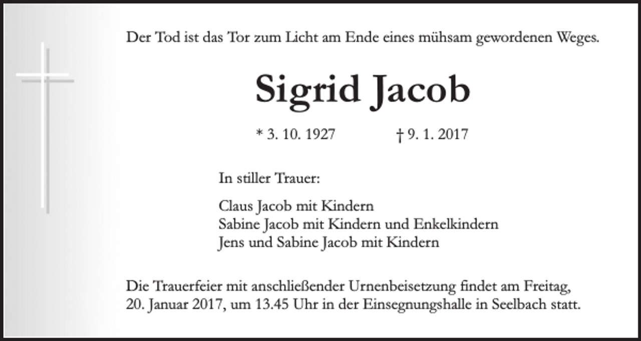 <p>Der Tod ist das Tor zum Licht am Ende eines mühsam gewordenen Weges.</p><p>Sigrid Jacob<br />* 3. 10. 1927</p><p>† 9. 1. 2017</p><p>In stiller Trauer:<br />Claus Jacob mit Kindern<br />Sabine Jacob mit Kindern und Enkelkindern<br />Jens und Sabine Jacob mit Kindern<br />Die Trauerfeier mit anschließender Urnenbeisetzung findet am Freitag,<br />20. Januar 2017, um 13.45 Uhr in der Einsegnungshalle in Seelbach statt.</p>