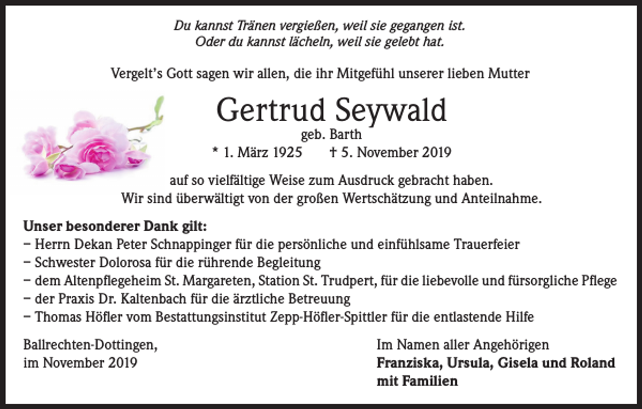 <p>Du kannst Tränen vergießen, weil sie gegangen ist.<br />Oder du kannst lächeln, weil sie gelebt hat.</p><p>Vergelt’s Gott sagen wir allen, die ihr Mitgefühl unserer lieben Mutter</p><p>Gertrud Seywald</p><p>geb. Barth<br />* 1. März 1925<br />† 5. November 2019<br />auf so vielfältige Weise zum Ausdruck gebracht haben.<br />Wir sind überwältigt von der großen Wertschätzung und Anteilnahme.<br />Unser besonderer Dank gilt:<br />– Herrn Dekan Peter Schnappinger für die persönliche und einfühlsame Trauerfeier<br />– Schwester Dolorosa für die rührende Begleitung<br />– dem Altenpflegeheim St. Margareten, Station St. Trudpert, für die liebevolle und fürsorgliche Pflege<br />– der Praxis Dr. Kaltenbach für die ärztliche Betreuung<br />– Thomas Höfler vom Bestattungsinstitut Zepp-Höfler-Spittler für die entlastende Hilfe<br />Ballrechten-Dottingen,<br />im November 2019</p><p>Im Namen aller Angehörigen<br />Franziska, Ursula, Gisela und Roland<br />mit Familien</p>