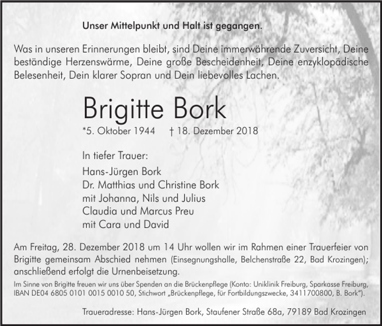 <p>Unser Mittelpunkt und Halt ist gegangen.</p><p>Was in unseren Erinnerungen bleibt, sind Deine immerwährende Zuversicht, Deine<br />beständige Herzenswärme, Deine große Bescheidenheit, Deine enzyklopädische<br />Belesenheit, Dein klarer Sopran und Dein liebevolles Lachen.</p><p>Brigitte Bork<br />*5. Oktober 1944</p><p>† 18. Dezember 2018</p><p>In tiefer Trauer:<br />Hans-Jürgen Bork<br />Dr. Matthias und Christine Bork<br />mit Johanna, Nils und Julius<br />Claudia und Marcus Preu<br />mit Cara und David<br />Am Freitag, 28. Dezember 2018 um 14 Uhr wollen wir im Rahmen einer Trauerfeier von<br />Brigitte gemeinsam Abschied nehmen (Einsegnungshalle, Belchenstraße 22, Bad Krozingen);<br />anschließend erfolgt die Urnenbeisetzung.<br />Im Sinne von Brigitte freuen wir uns über Spenden an die Brückenpflege (Konto: Uniklinik Freiburg, Sparkasse Freiburg,<br />IBAN DE04 6805 0101 0015 0010 50, Stichwort „Brückenpflege, für Fortbildungszwecke, 3411700800, B. Bork“).</p><p>Traueradresse: Hans-Jürgen Bork, Staufener Straße 68a, 79189 Bad Krozingen</p>