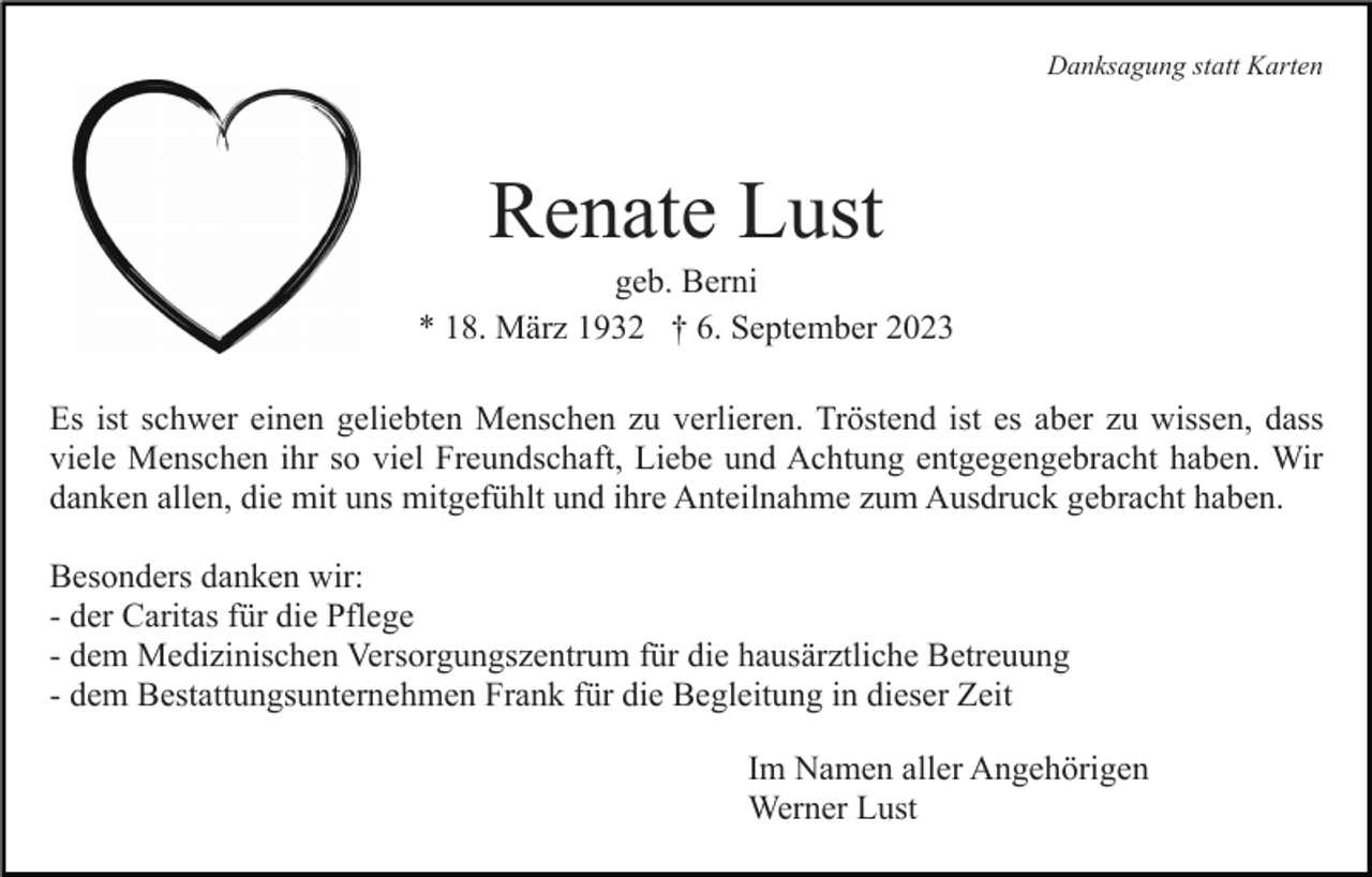 <p>Danksagung statt Karten</p><p>Renate Lust<br />geb. Berni<br />* 18. März 1932 † 6. September 2023<br />Es ist schwer einen geliebten Menschen zu verlieren. Tröstend ist es aber zu wissen, dass<br />viele Menschen ihr so viel Freundschaft, Liebe und Achtung entgegengebracht haben. Wir<br />danken allen, die mit uns mitgefühlt und ihre Anteilnahme zum Ausdruck gebracht haben.<br />Besonders danken wir:<br />- der Caritas für die Pflege<br />- dem Medizinischen Versorgungszentrum für die hausärztliche Betreuung<br />- dem Bestattungsunternehmen Frank für die Begleitung in dieser Zeit<br />Im Namen aller Angehörigen<br />Werner Lust</p>