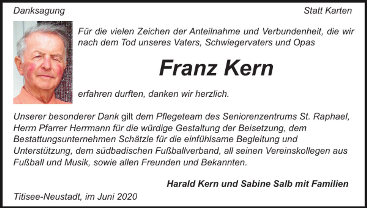 <p>Danksagung</p><p>Statt Karten<br />Für die vielen Zeichen der Anteilnahme und Verbundenheit, die wir<br />nach dem Tod unseres Vaters, Schwiegervaters und Opas</p><p>Franz Kern<br />erfahren durften, danken wir herzlich.<br />Unserer besonderer Dank gilt dem Pflegeteam des Seniorenzentrums St. Raphael,<br />Herrn Pfarrer Herrmann für die würdige Gestaltung der Beisetzung, dem<br />Bestattungsunternehmen Schätzle für die einfühlsame Begleitung und<br />Unterstützung, dem südbadischen Fußballverband, all seinen Vereinskollegen aus<br />Fußball und Musik, sowie allen Freunden und Bekannten.<br />Harald Kern und Sabine Salb mit Familien<br />Titisee-Neustadt, im Juni 2020</p>