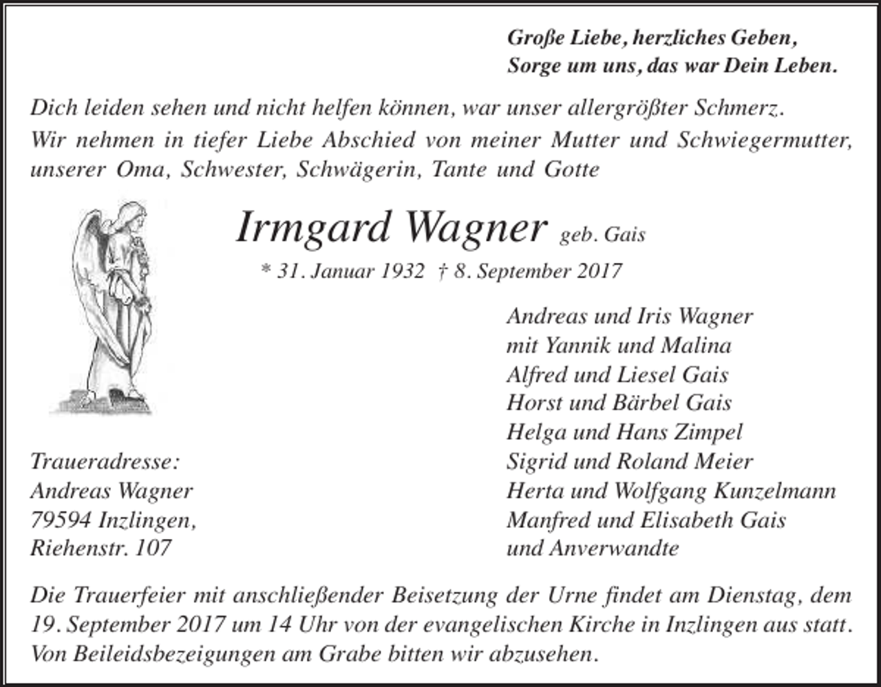 <p>Große Liebe, herzliches Geben,<br />Sorge um uns, das war Dein Leben.</p><p>Dich leiden sehen und nicht helfen können, war unser allergrößter Schmerz.<br />Wir nehmen in tiefer Liebe Abschied von meiner Mutter und Schwiegermutter,<br />unserer Oma, Schwester, Schwägerin, Tante und Gotte</p><p>Irmgard Wagner geb. Gais<br />* 31. Januar 1932 † 8. September 2017</p><p>Traueradresse:<br />Andreas Wagner<br />79594 Inzlingen,<br />Riehenstr. 107</p><p>Andreas und Iris Wagner<br />mit Yannik und Malina<br />Alfred und Liesel Gais<br />Horst und Bärbel Gais<br />Helga und Hans Zimpel<br />Sigrid und Roland Meier<br />Herta und Wolfgang Kunzelmann<br />Manfred und Elisabeth Gais<br />und Anverwandte</p><p>Die Trauerfeier mit anschließender Beisetzung der Urne findet am Dienstag, dem<br />19. September 2017 um 14 Uhr von der evangelischen Kirche in Inzlingen aus statt.<br />Von Beileidsbezeigungen am Grabe bitten wir abzusehen.</p>