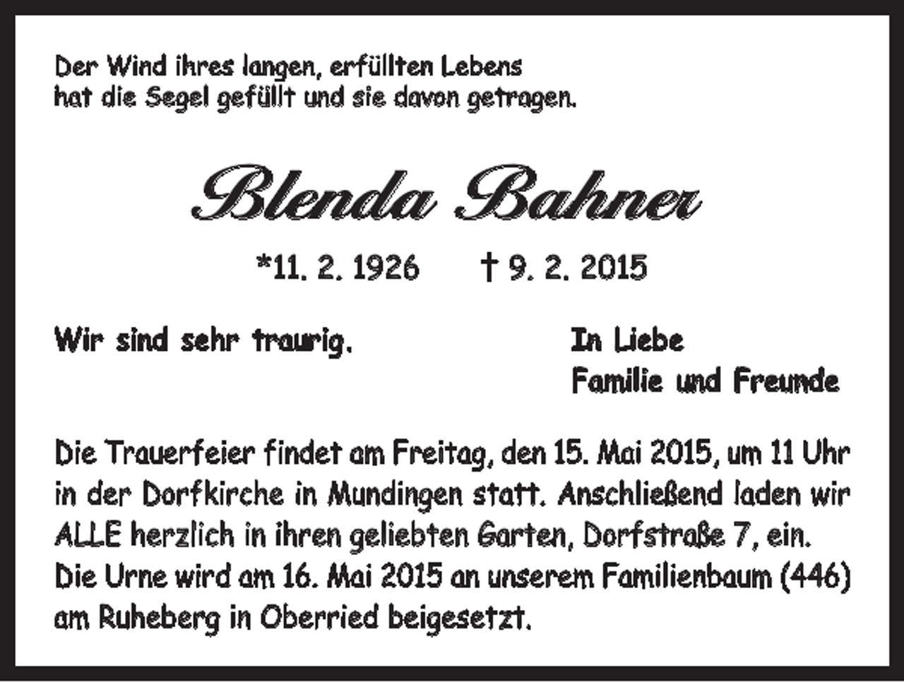 <p>Der Wind ihres langen, erfüllten Lebens<br />hat die Segel gefüllt und sie davon getragen.</p><p>Blenda Bahner<br />*11. 2. 1926 † 9. 2. 2015<br />Wir sind sehr traurig.</p><p>In Liebe<br />Familie und Freunde</p><p>Die Trauerfeier findet am Freitag, den 15. Mai 2015, um 11 Uhr<br />in der Dorfkirche in Mundingen statt. Anschließend laden wir<br />ALLE herzlich in ihren geliebten ­Garten, Dorfstraße 7, ein.<br />Die Urne wird am 16. Mai 2015 an unserem Familienbaum (446)<br />am Ruheberg in Oberried beigesetzt.</p>
