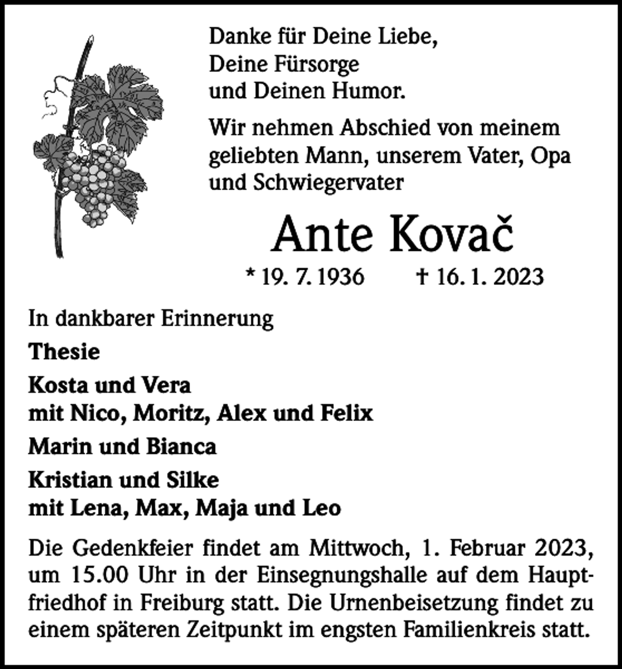 <p>Danke für Deine Liebe,<br />Deine Fürsorge<br />und Deinen Humor.<br />Wir nehmen Abschied von meinem<br />geliebten Mann, unserem Vater, Opa<br />und Schwiegervater</p><p>Ante Kovacˇ</p><p>* 19. 7. 1936 † 16. 1. 2023<br />In dankbarer Erinnerung<br />Thesie<br />Kosta und Vera<br />mit Nico, Moritz, Alex und Felix<br />Marin und Bianca<br />Kristian und Silke<br />mit Lena, Max, Maja und Leo<br />Die Gedenkfeier findet am Mittwoch, 1. Februar 2023,<br />um 15.00 Uhr in der Einsegnungshalle auf dem Hauptfriedhof in Freiburg statt. Die Urnenbeisetzung findet zu<br />einem späteren Zeitpunkt im engsten Familienkreis statt.</p>
