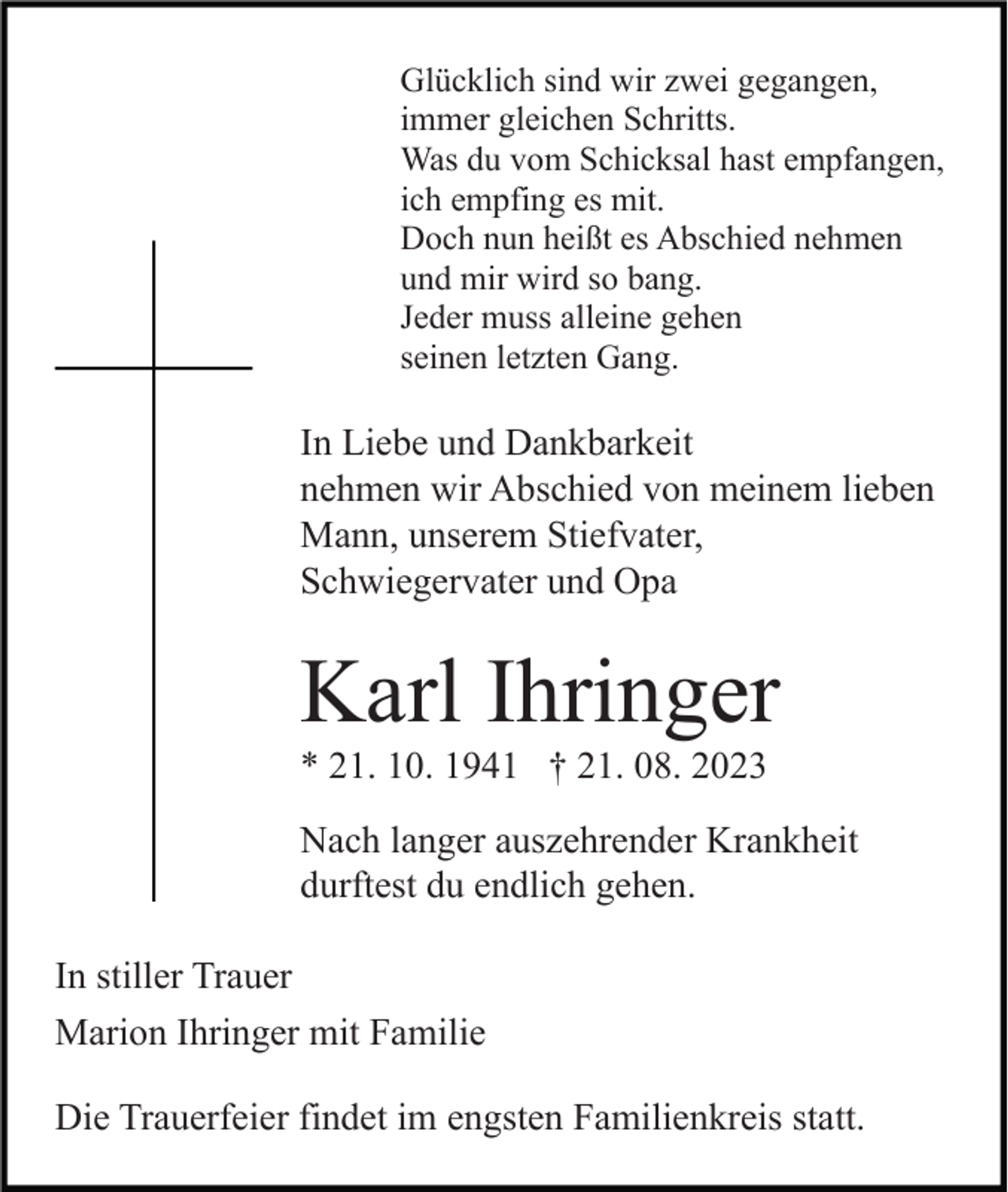 <p>Glücklich sind wir zwei gegangen,<br />immer gleichen Schritts.<br />Was du vom Schicksal hast empfangen,<br />ich empfing es mit.<br />Doch nun heißt es Abschied nehmen<br />und mir wird so bang.<br />Jeder muss alleine gehen<br />seinen letzten Gang.</p><p>In Liebe und Dankbarkeit<br />nehmen wir Abschied von meinem lieben<br />Mann, unserem Stiefvater,<br />Schwiegervater und Opa</p><p>Karl Ihringer<br />* 21. 10. 1941 † 21. 08. 2023<br />Nach langer auszehrender Krankheit<br />durftest du endlich gehen.<br />In stiller Trauer<br />Marion Ihringer mit Familie<br />Die Trauerfeier findet im engsten Familienkreis statt.</p>