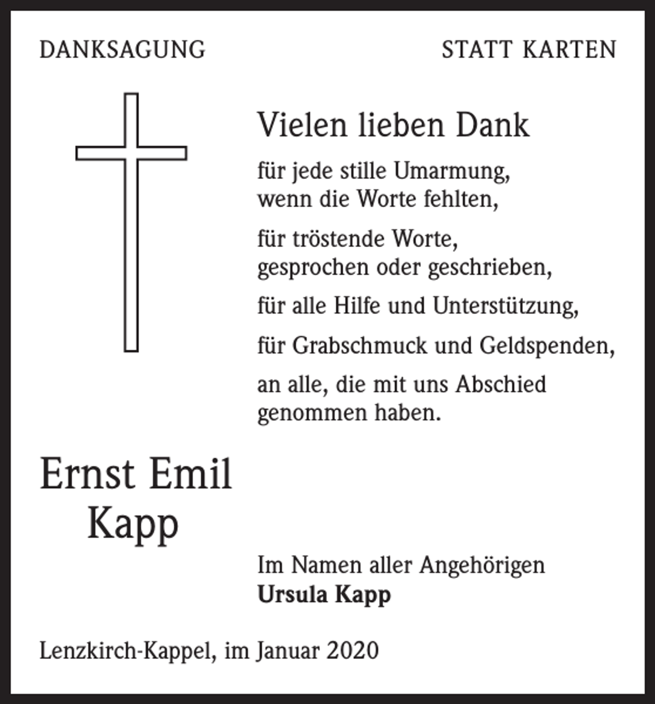 <p>DANKSAGUNG</p><p>STATT KARTEN</p><p>Vielen lieben Dank<br />für jede stille Umarmung,<br />wenn die Worte fehlten,<br />für tröstende Worte,<br />gesprochen oder geschrieben,<br />für alle Hilfe und Unterstützung,<br />für Grabschmuck und Geldspenden,<br />an alle, die mit uns Abschied<br />genommen haben.</p><p>Ernst Emil<br />Kapp<br />Im Namen aller Angehörigen<br />Ursula Kapp<br />Lenzkirch-Kappel, im Januar 2020</p>