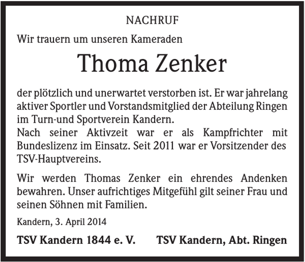 <p>NACHRUF<br />Wir trauern um unseren Kameraden</p><p>Thoma Zenker<br />der plötzlich und unerwartet verstorben ist. Er war jahrelang<br />aktiver Sportler und Vorstandsmitglied der Abteilung Ringen<br />im Turn-und Sportverein Kandern.<br />Nach seiner Aktivzeit war er als Kampfrichter mit<br />Bundeslizenz im Einsatz. Seit 2011 war er Vorsitzender des<br />TSV-Hauptvereins.<br />Wir werden Thomas Zenker ein ehrendes Andenken<br />bewahren. Unser aufrichtiges Mitgefühl gilt seiner Frau und<br />seinen Söhnen mit Familien.<br />Kandern, 3. April 2014</p><p>TSV Kandern 1844 e. V.</p><p>TSV Kandern, Abt. Ringen</p>