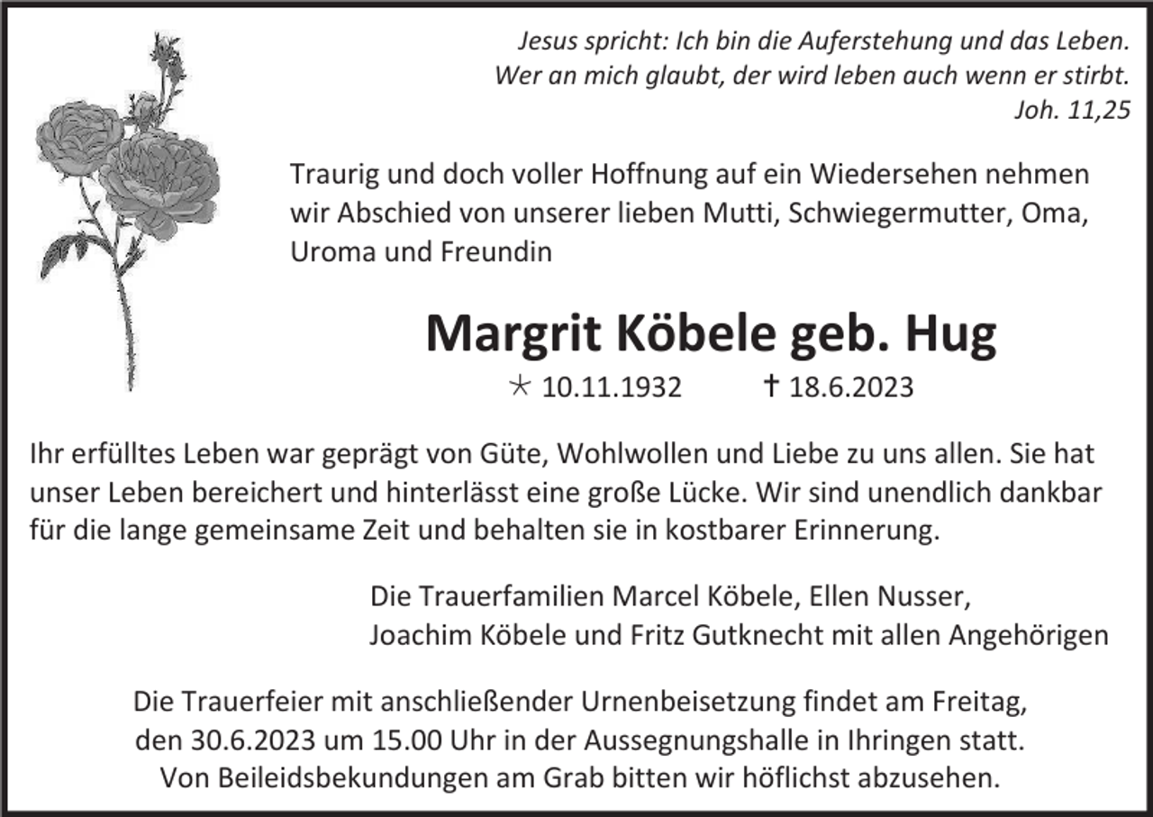 <p>Jesus spricht: Ich bin die Auferstehung und das Leben.<br />Wer an mich glaubt, der wird leben auch wenn er stirbt.<br />Joh. 11,25</p><p>Traurig und doch voller Hoffnung auf ein Wiedersehen nehmen<br />wir Abschied von unserer lieben Mutti, Schwiegermutter, Oma,<br />Uroma und Freundin</p><p>Margrit Köbele geb. Hug<br /> 10.11.1932</p><p> 18.6.2023</p><p>Ihr erfülltes Leben war geprägt von Güte, Wohlwollen und Liebe zu uns allen. Sie hat<br />unser Leben bereichert und hinterlässt eine große Lücke. Wir sind unendlich dankbar<br />für die lange gemeinsame Zeit und behalten sie in kostbarer Erinnerung.<br />Die Trauerfamilien Marcel Köbele, Ellen Nusser,<br />Joachim Köbele und Fritz Gutknecht mit allen Angehörigen<br />Die Trauerfeier mit anschließender Urnenbeisetzung findet am Freitag,<br />den 30.6.2023 um 15.00 Uhr in der Aussegnungshalle in Ihringen statt.<br />Von Beileidsbekundungen am Grab bitten wir höflichst abzusehen.</p>