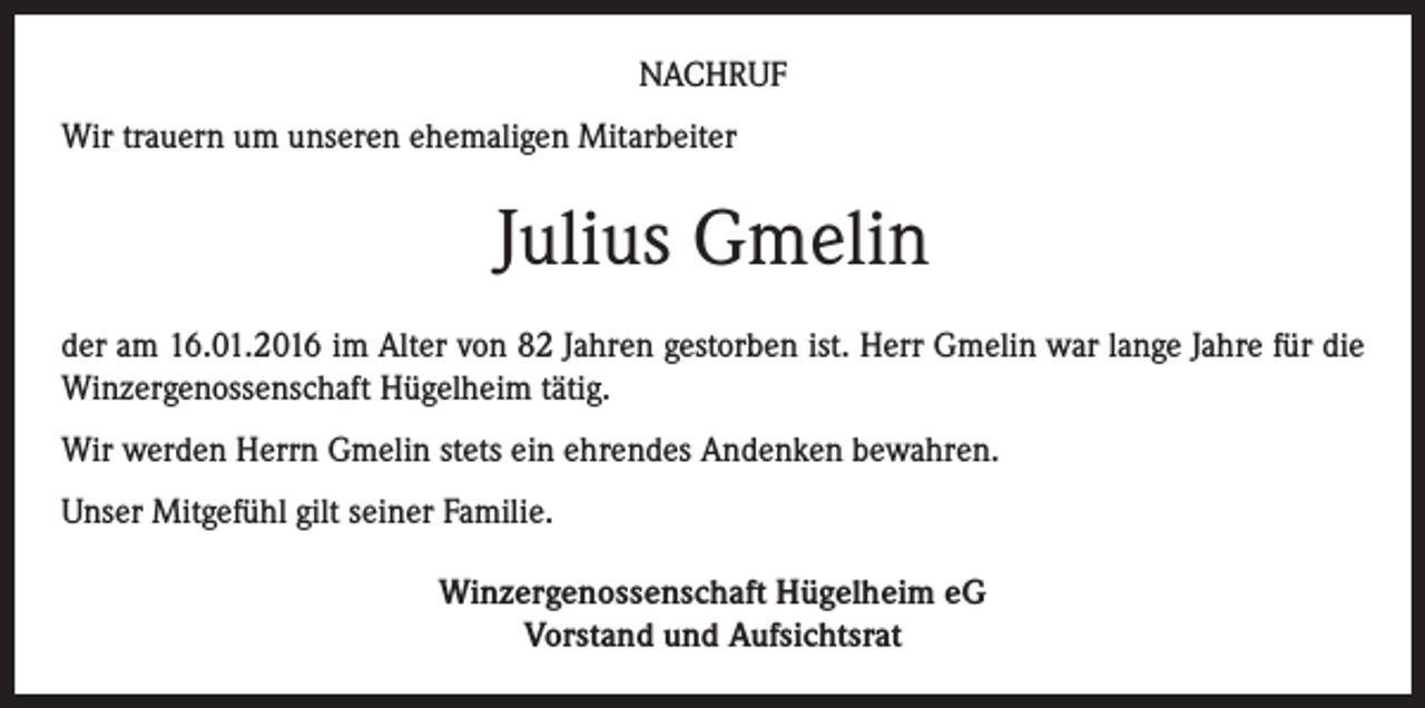 <p>NACHRUF<br />Wir trauern um unseren ehemaligen Mitarbeiter</p><p>Julius Gmelin<br />der am 16.01.2016 im Alter von 82 Jahren gestorben ist. Herr Gmelin war lange Jahre für die<br />Winzergenossenschaft Hügelheim tätig.<br />Wir werden Herrn Gmelin stets ein ehrendes Andenken bewahren.<br />Unser Mitgefühl gilt seiner Familie.<br />Winzergenossenschaft Hügelheim eG<br />Vorstand und Aufsichtsrat</p>