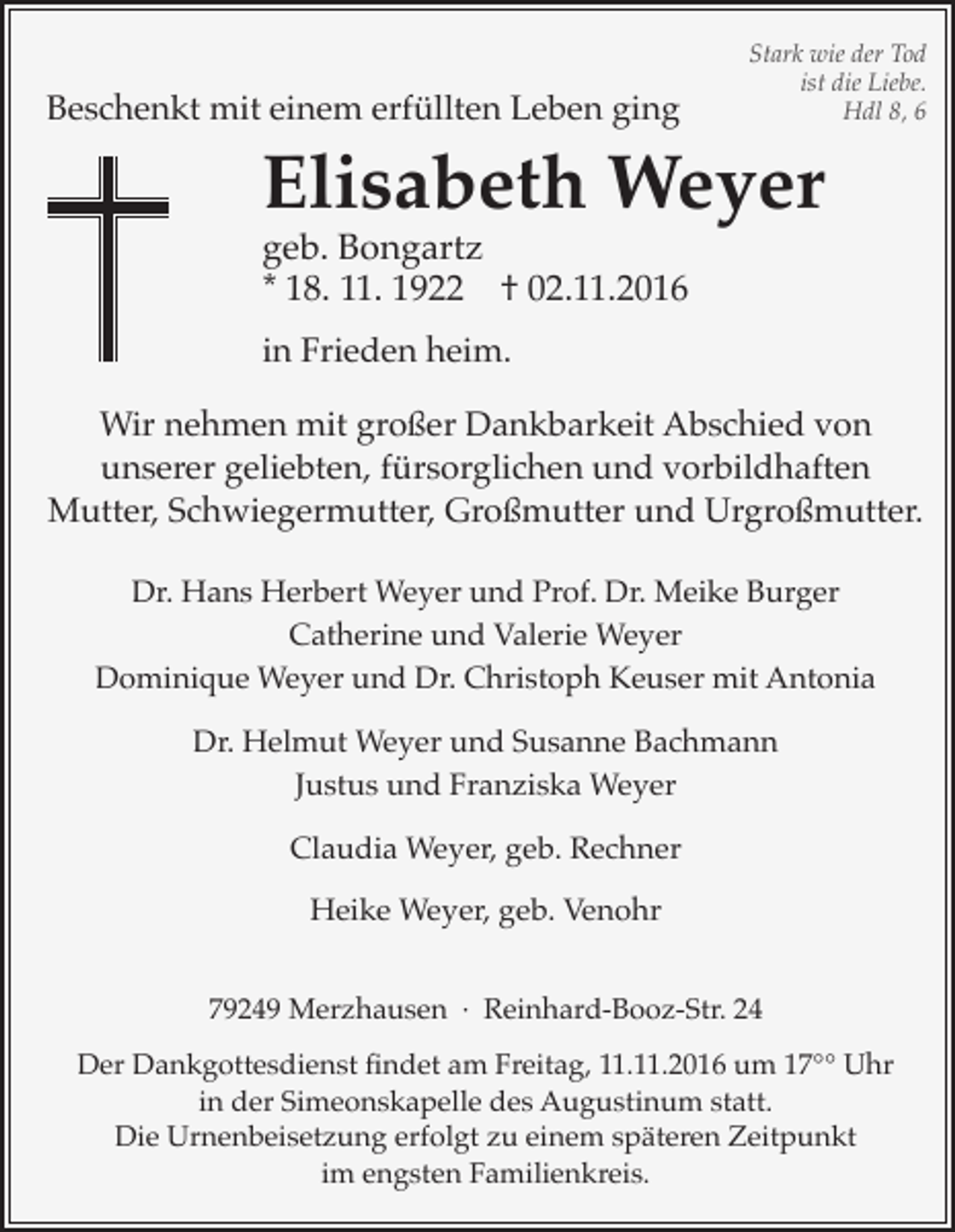 <p>Beschenkt mit einem erfüllten Leben ging</p><p>Stark wie der Tod<br />ist die Liebe.<br />Hdl 8, 6</p><p>Elisabeth Weyer<br />geb. Bongartz<br />* 18. 11. 1922 † 02.11.2016<br />in Frieden heim.</p><p>Wir nehmen mit großer Dankbarkeit Abschied von<br />unserer geliebten, fürsorglichen und vorbildhaften<br />Mutter, Schwiegermutter, Großmutter und Urgroßmutter.<br />Dr. Hans Herbert Weyer und Prof. Dr. Meike Burger<br />Catherine und Valerie Weyer<br />Dominique Weyer und Dr. Christoph Keuser mit Antonia<br />Dr. Helmut Weyer und Susanne Bachmann<br />Justus und Franziska Weyer<br />Claudia Weyer, geb. Rechner<br />Heike Weyer, geb. Venohr<br />79249 Merzhausen · Reinhard-Booz-Str. 24<br />Der Dankgottesdienst findet am Freitag, 11.11.2016 um 17°° Uhr<br />in der Simeonskapelle des Augustinum statt.<br />Die Urnenbeisetzung erfolgt zu einem späteren Zeitpunkt<br />im engsten Familienkreis.</p>