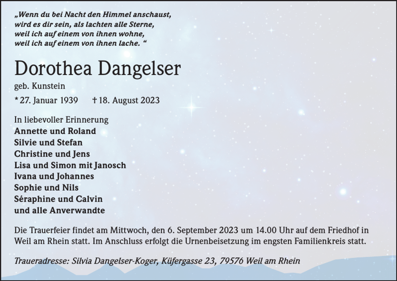 <p>„Wenn du bei Nacht den Himmel anschaust,<br />wird es dir sein, als lachten alle Sterne,<br />weil ich auf einem von ihnen wohne,<br />weil ich auf einem von ihnen lache. “</p><p>Dorothea Dangelser<br />geb. Kunstein<br />* 27. Januar 1939</p><p>† 18. August 2023</p><p>In liebevoller Erinnerung<br />A nnette und Roland<br />Silvie und Stefan<br />Christine und Jens<br />Lisa und Simon mit Janosch<br />Ivana und Johannes<br />Sophie und Nils<br />Séraphine und Calvin<br />und alle Anverwandte<br />Die Trauerfeier findet am Mittwoch, den 6. September 2023 um 14.00 Uhr auf dem Friedhof in<br />Weil am Rhein statt. Im Anschluss erfolgt die Urnenbeisetzung im engsten Familienkreis statt.<br />Traueradresse: Silvia Dangelser-Koger, Küfergasse 23, 79576 Weil am Rhein</p>