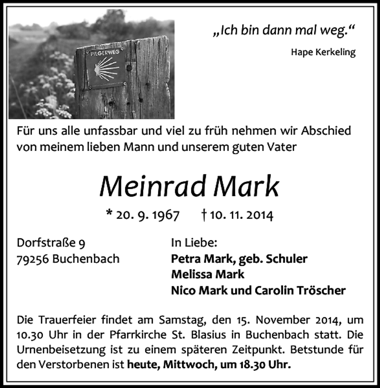 <p>„Ich bin dann mal weg.“<br />Hape Kerkeling</p><p>Für uns alle unfassbar und viel zu früh nehmen wir Abschied<br />von meinem lieben Mann und unserem guten Vater</p><p>Meinrad Mark<br />* 20. 9. 1967</p><p>Dorfstraße 9<br />79256 Buchenbach</p><p>† 10. 11. 2014</p><p>In Liebe:<br />Petra Mark, geb. Schuler<br />Melissa Mark<br />Nico Mark und Carolin Tröscher</p><p>Die Trauerfeier findet am Samstag, den 15. November 2014, um<br />10.30 Uhr in der Pfarrkirche St. Blasius in Buchenbach statt. Die<br />Urnenbeisetzung ist zu einem späteren Zeitpunkt. Betstunde für<br />den Verstorbenen ist heute, Mittwoch, um 18.30 Uhr.</p>