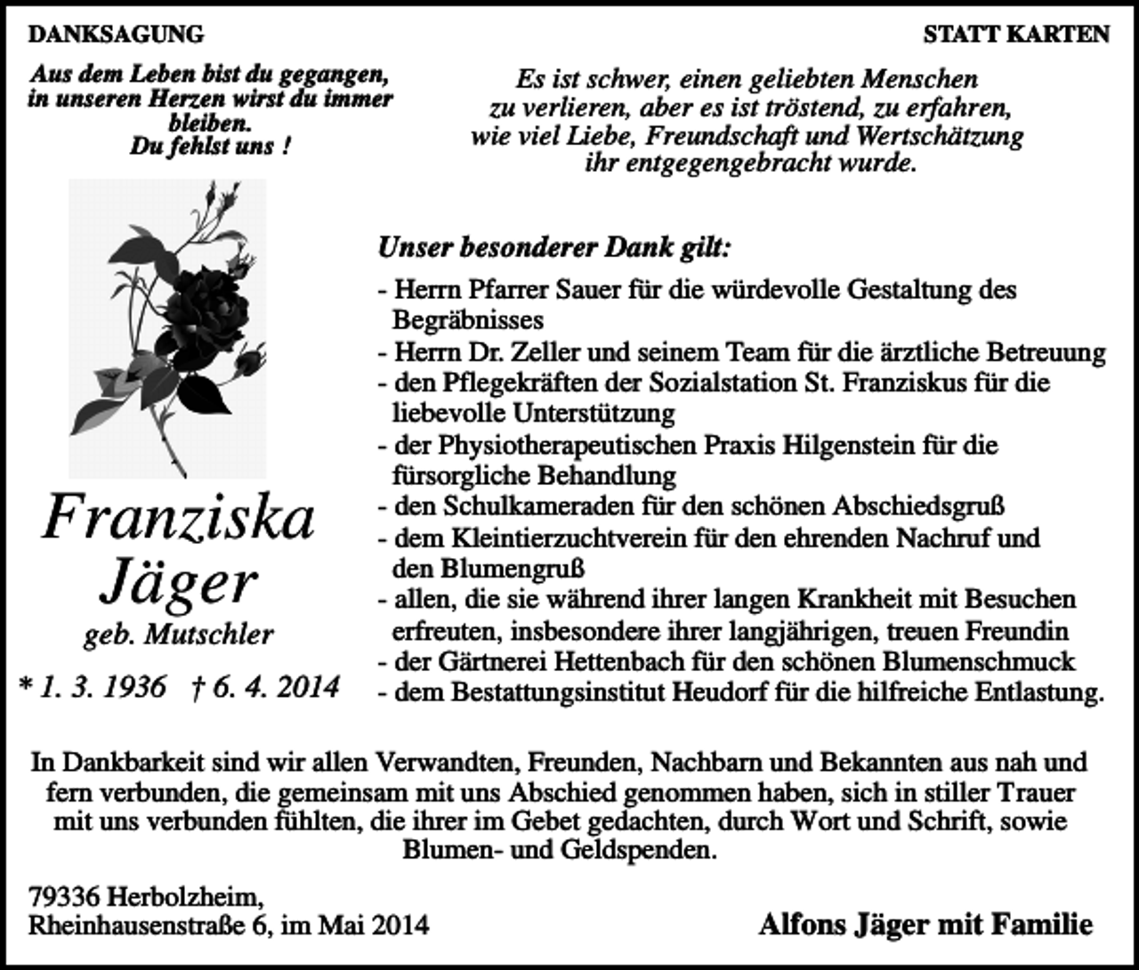 <p>DANKSAGUNG</p><p>STATT KARTEN</p><p>Aus dem Leben bist du gegangen,<br />in unseren Herzen wirst du immer<br />bleiben.<br />Du fehlst uns !</p><p>Franziska<br />Jäger<br />geb. Mutschler<br />* 1. 3. 1936 † 6. 4. 2014</p><p>Es ist schwer, einen geliebten Menschen<br />zu verlieren, aber es ist tröstend, zu erfahren,<br />wie viel Liebe, Freundschaft und Wertschätzung<br />ihr entgegengebracht wurde.</p><p>Unser besonderer Dank gilt:<br />- Herrn Pfarrer Sauer für die würdevolle Gestaltung des<br />Begräbnisses<br />- Herrn Dr. Zeller und seinem Team für die ärztliche Betreuung<br />- den Pflegekräften der Sozialstation St. Franziskus für die<br />liebevolle Unterstützung<br />- der Physiotherapeutischen Praxis Hilgenstein für die<br />fürsorgliche Behandlung<br />- den Schulkameraden für den schönen Abschiedsgruß<br />- dem Kleintierzuchtverein für den ehrenden Nachruf und<br />den Blumengruß<br />- allen, die sie während ihrer langen Krankheit mit Besuchen<br />erfreuten, insbesondere ihrer langjährigen, treuen Freundin<br />- der Gärtnerei Hettenbach für den schönen Blumenschmuck<br />- dem Bestattungsinstitut Heudorf für die hilfreiche Entlastung.</p><p>In Dankbarkeit sind wir allen Verwandten, Freunden, Nachbarn und Bekannten aus nah und<br />fern verbunden, die gemeinsam mit uns Abschied genommen haben, sich in stiller Trauer<br />mit uns verbunden fühlten, die ihrer im Gebet gedachten, durch Wort und Schrift, sowie<br />Blumen- und Geldspenden.<br />79336 Herbolzheim,<br />Rheinhausenstraße 6, im Mai 2014</p><p>Alfons Jäger mit Familie</p>