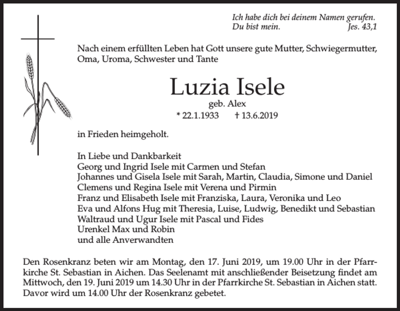 <p>Ich habe dich bei deinem Namen gerufen.<br />Du bist mein.<br />Jes. 43,1</p><p>Nach einem erfüllten Leben hat Gott unsere gute Mutter, Schwiegermutter,<br />Oma, Uroma, Schwester und Tante</p><p>Luzia Isele<br />geb. Alex<br />* 22.1.1933<br />† 13.6.2019</p><p>in Frieden heimgeholt.<br />In Liebe und Dankbarkeit<br />Georg und Ingrid Isele mit Carmen und Stefan<br />Johannes und Gisela Isele mit Sarah, Martin, Claudia, Simone und Daniel<br />Clemens und Regina Isele mit Verena und Pirmin<br />Franz und Elisabeth Isele mit Franziska, Laura, Veronika und Leo<br />Eva und Alfons Hug mit Theresia, Luise, Ludwig, Benedikt und Sebastian<br />Waltraud und Ugur Isele mit Pascal und Fides<br />Urenkel Max und Robin<br />und alle Anverwandten<br />Den Rosenkranz beten wir am Montag, den 17. Juni 2019, um 19.00 Uhr in der Pfarrkirche St. Sebastian in Aichen. Das Seelenamt mit anschließender Beisetzung findet am<br />Mittwoch, den 19. Juni 2019 um 14.30 Uhr in der Pfarrkirche St. Sebastian in Aichen statt.<br />Davor wird um 14.00 Uhr der Rosenkranz gebetet.</p>
