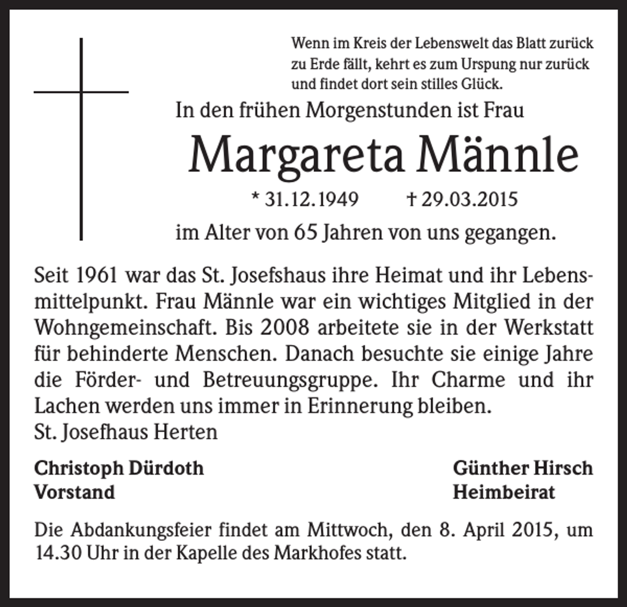 <p>Wenn im Kreis der Lebenswelt das Blatt zurück<br />zu Erde fällt, kehrt es zum Urspung nur zurück<br />und findet dort sein stilles Glück.</p><p>In den frühen Morgenstunden ist Frau</p><p>Margareta Männle<br />* 31.12.1949</p><p>† 29.03.2015</p><p>im Alter von 65 Jahren von uns gegangen.<br />Seit 1961 war das St. Josefshaus ihre Heimat und ihr Lebensmittelpunkt. Frau Männle war ein wichtiges Mitglied in der<br />Wohngemeinschaft. Bis 2008 arbeitete sie in der Werkstatt<br />für behinderte Menschen. Danach besuchte sie einige Jahre<br />die Förder- und Betreuungsgruppe. Ihr Charme und ihr<br />Lachen werden uns immer in Erinnerung bleiben.<br />St. Josefhaus Herten<br />Christoph Dürdoth<br />Vorstand</p><p>Günther Hirsch<br />Heimbeirat</p><p>Die Abdankungsfeier findet am Mittwoch, den 8. April 2015, um<br />14.30 Uhr in der Kapelle des Markhofes statt.</p>
