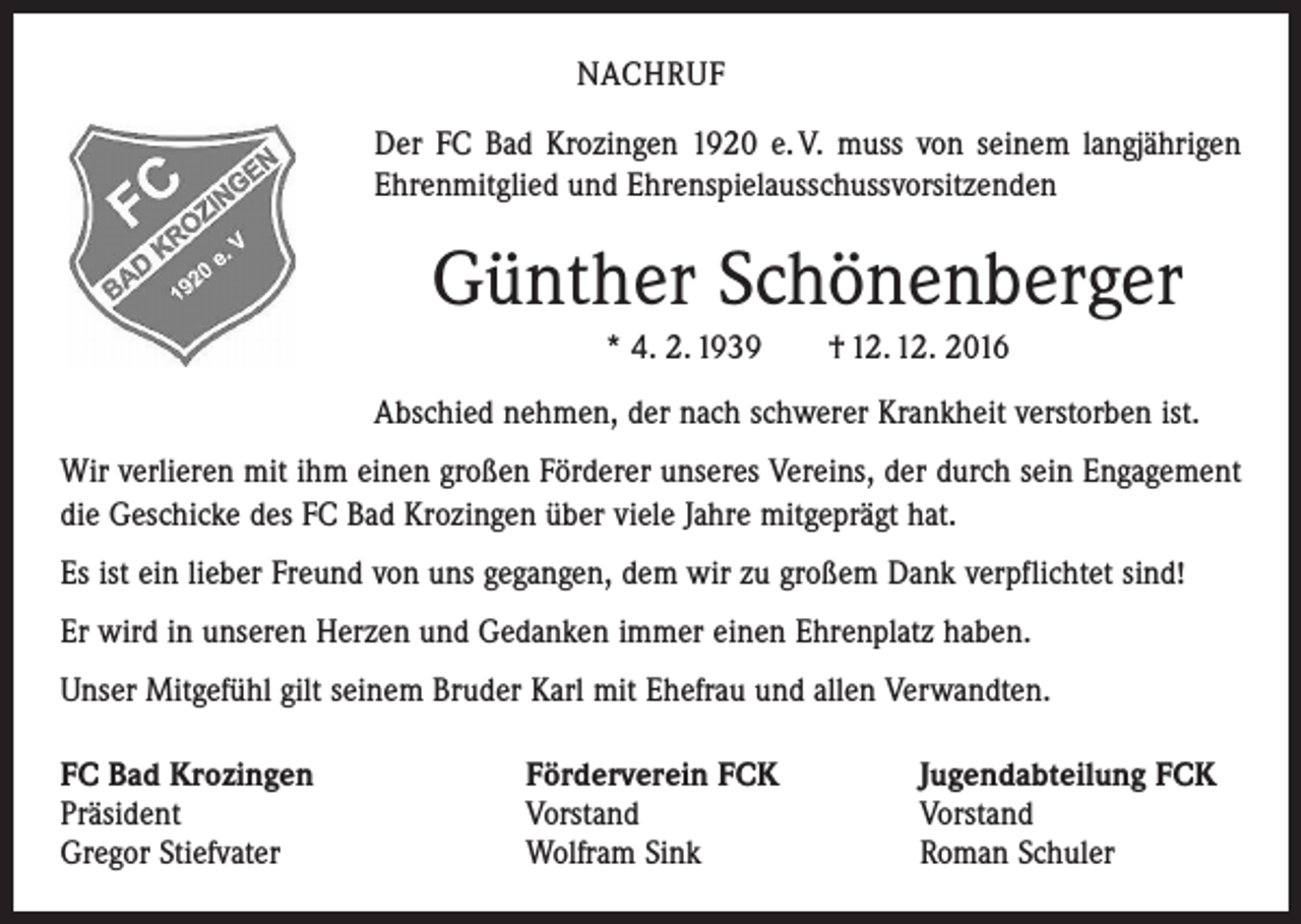 <p>NACHRUF<br />Der FC Bad Krozingen 1920 e. V. muss von seinem langjährigen<br />Ehrenmitglied und Ehrenspielausschussvorsitzenden</p><p>Günther Schönenberger<br />* 4. 2. 1939 † 12. 12. 2016<br />Abschied nehmen, der nach schwerer Krankheit verstorben ist.<br />Wir verlieren mit ihm einen großen Förderer unseres Vereins, der durch sein Engagement<br />die Geschicke des FC Bad Krozingen über viele Jahre mitgeprägt hat.<br />Es ist ein lieber Freund von uns gegangen, dem wir zu großem Dank verpflichtet sind!<br />Er wird in unseren Herzen und Gedanken immer einen Ehrenplatz haben.<br />Unser Mitgefühl gilt seinem Bruder Karl mit Ehefrau und allen Verwandten.<br />FC Bad Krozingen<br />Präsident<br />Gregor Stiefvater</p><p>Förderverein FCK<br />Vorstand<br />Wolfram Sink</p><p>Jugendabteilung FCK<br />Vorstand<br />Roman Schuler</p>