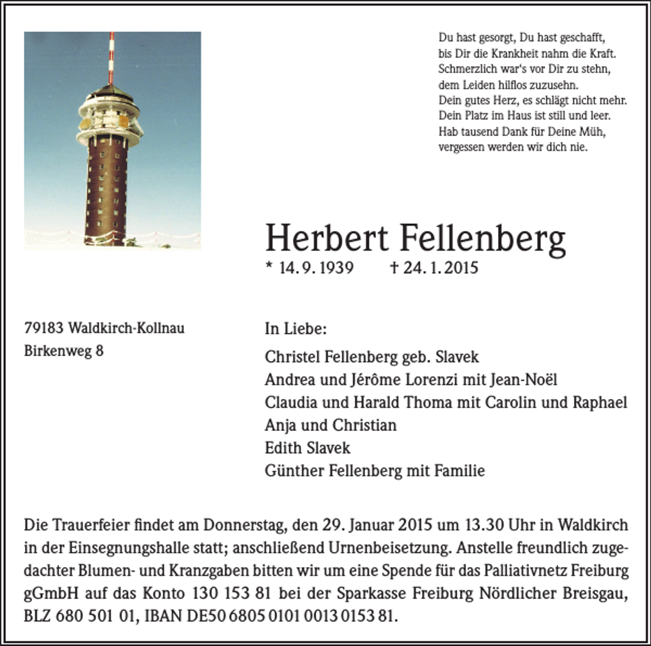 <p>Du hast gesorgt, Du hast geschafft,<br />bis Dir die Krankheit nahm die Kraft.<br />Schmerzlich war‘s vor Dir zu stehn,<br />dem Leiden hilflos zuzusehn.<br />Dein gutes Herz, es schlägt nicht mehr.<br />Dein Platz im Haus ist still und leer.<br />Hab tausend Dank für Deine Müh,<br />vergessen werden wir dich nie.</p><p>Herbert Fellenberg<br />* 14. 9. 1939<br />79183 Waldkirch-Kollnau<br />Birkenweg 8</p><p>† 24. 1. 2015</p><p>In Liebe:<br />Christel Fellenberg geb. Slavek<br />Andrea und Jérôme Lorenzi mit Jean-Noël<br />Claudia und Harald Thoma mit Carolin und Raphael<br />Anja und Christian<br />Edith Slavek<br />Günther Fellenberg mit Familie</p><p>Die Trauerfeier findet am Donnerstag, den 29. Januar 2015 um 13.30 Uhr in Waldkirch<br />in der Einsegnungshalle statt; anschließend Urnenbeisetzung. Anstelle freundlich zugedachter Blumen- und Kranzgaben bitten wir um eine Spende für das Palliativnetz ­Freiburg<br />gGmbH auf das Konto 130 153 81 bei der Sparkasse Freiburg Nördlicher Breisgau,<br />BLZ 680 5, IBAN DE50 6805 0101 0013 0153 81.</p>
