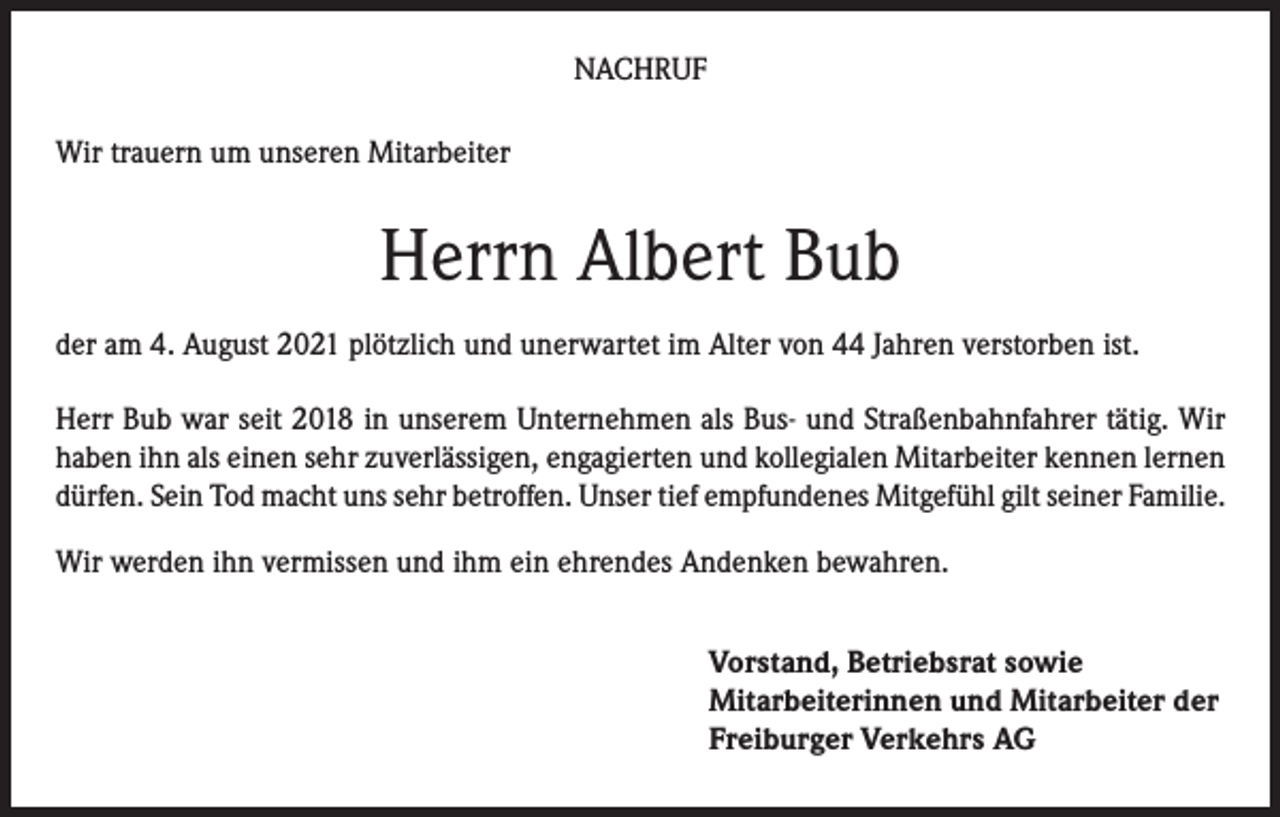 <p>NACHRUF<br />Wir trauern um unseren Mitarbeiter</p><p>Herrn Albert Bub<br />der am 4. August 2021 plötzlich und unerwartet im Alter von 44 Jahren verstorben ist.<br />Herr Bub war seit 2018 in unserem Unternehmen als Bus- und Straßenbahnfahrer tätig. Wir<br />haben ihn als einen sehr zuverlässigen, engagierten und kollegialen Mitarbeiter kennen lernen<br />dürfen. Sein Tod macht uns sehr betroffen. Unser tief empfundenes Mitgefühl gilt seiner Familie.<br />Wir werden ihn vermissen und ihm ein ehrendes Andenken bewahren.<br />Vorstand, Betriebsrat sowie<br />Mitarbeiterinnen und Mitarbeiter der<br />Freiburger Verkehrs AG</p>