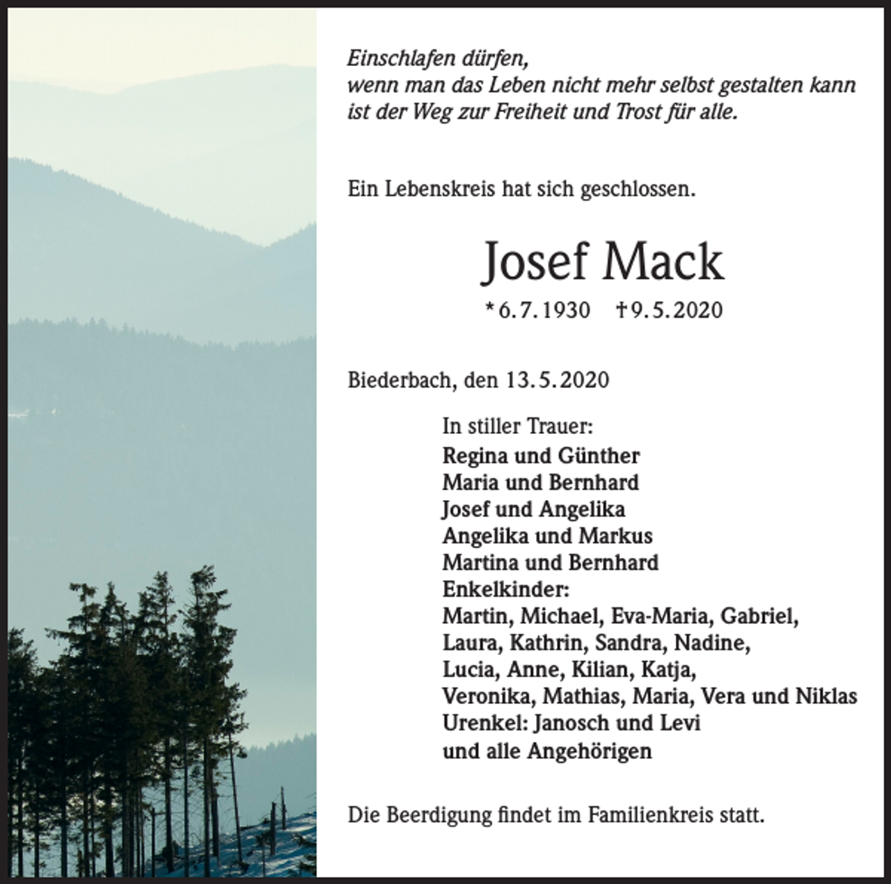 <p>Einschlafen dürfen,<br />wenn man das Leben nicht mehr selbst gestalten kann<br />ist der Weg zur Freiheit und Trost für alle.<br />Ein Lebenskreis hat sich geschlossen.</p><p>Josef Mack<br />* 6. 7. 1930</p><p>† 9. 5. 2020</p><p>Biederbach, den 13. 5. 2020<br />In stiller Trauer:<br />Regina und Günther<br />Maria und Bernhard<br />Josef und Angelika<br />Angelika und Markus<br />Martina und Bernhard<br />Enkelkinder:<br />Martin, Michael, Eva-Maria, Gabriel,<br />Laura, Kathrin, Sandra, Nadine,<br />Lucia, Anne, Kilian, Katja,<br />Veronika, Mathias, Maria, Vera und Niklas<br />Urenkel: Janosch und Levi<br />und alle Angehörigen<br />Die Beerdigung findet im Familienkreis statt.</p>