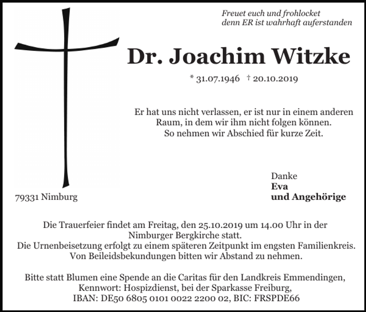 <p>Freuet euch und frohlocket<br />denn ER ist wahrhaft auferstanden</p><p>Dr. Joachim Witzke<br />* 31.07.1946 † 20.10.2019</p><p>Er hat uns nicht verlassen, er ist nur in einem anderen<br />Raum, in dem wir ihm nicht folgen können.<br />So nehmen wir Abschied für kurze Zeit.</p><p>79331 Nimburg</p><p>Danke<br />Eva<br />und Angehörige</p><p>Die Trauerfeier findet am Freitag, den 25.10.2019 um 14.00 Uhr in der<br />Nimburger Bergkirche statt.<br />Die Urnenbeisetzung erfolgt zu einem späteren Zeitpunkt im engsten Familienkreis.<br />Von Beileidsbekundungen bitten wir Abstand zu nehmen.<br />Bitte statt Blumen eine Spende an die Caritas für den Landkreis Emmendingen,<br />Kennwort: Hospizdienst, bei der Sparkasse Freiburg,<br />IBAN: DE50 6805 0101 0002, BIC: FRSPDE66</p>