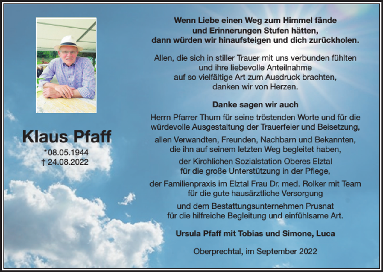 <p>Wenn Liebe einen Weg zum Himmel fände<br />und Erinnerungen Stufen hätten,<br />dann würden wir hinaufsteigen und dich zurückholen.<br />Allen, die sich in stiller Trauer mit uns verbunden fühlten<br />und ihre liebevolle Anteilnahme<br />auf so vielfältige Art zum Ausdruck brachten,<br />danken wir von Herzen.<br />Danke sagen wir auch</p><p>Klaus Pfaff<br />* 08.05.1944<br />† 24.08.2022</p><p>Herrn Pfarrer Thum für seine tröstenden Worte und für die<br />würdevolle Ausgestaltung der Trauerfeier und Beisetzung,<br />allen Verwandten, Freunden, Nachbarn und Bekannten,<br />die ihn auf seinem letzten Weg begleitet haben,<br />der Kirchlichen Sozialstation Oberes Elztal<br />für die große Unterstützung in der Pflege,<br />der Familienpraxis im Elztal Frau Dr. med. Rolker mit Team<br />für die gute hausärztliche Versorgung<br />und dem Bestattungsunternehmen Prusnat<br />für die hilfreiche Begleitung und einfühlsame Art.<br />Ursula Pfaff mit Tobias und Simone, Luca<br />Oberprechtal, im September 2022</p>