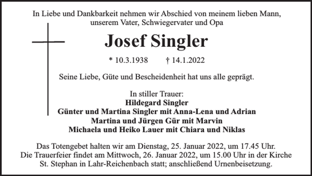 <p>In Liebe und Dankbarkeit nehmen wir Abschied von meinem lieben Mann,<br />unserem Vater, Schwiegervater und Opa</p><p>Josef Singler<br />* 10.3.1938</p><p>† 14.1.2022</p><p>Seine Liebe, Güte und Bescheidenheit hat uns alle geprägt.<br />In stiller Trauer:<br />Hildegard Singler<br />Günter und Martina Singler mit Anna-Lena und Adrian<br />Martina und Jürgen Gür mit Marvin<br />Michaela und Heiko Lauer mit Chiara und Niklas<br />Das Totengebet halten wir am Dienstag, 25. Januar 2022, um 17.45 Uhr.<br />Die Trauerfeier findet am Mittwoch, 26. Januar 2022, um 15.00 Uhr in der Kirche<br />St. Stephan in Lahr-Reichenbach statt; anschließend Urnenbeisetzung.</p>