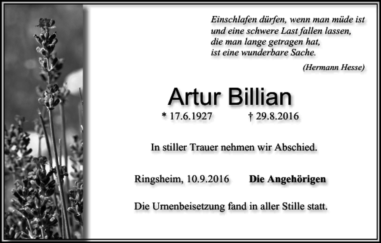 <p>Einschlafen dürfen, wenn man müde ist<br />und eine schwere Last fallen lassen,<br />die man lange getragen hat,<br />ist eine wunderbare Sache.<br />(Hermann Hesse)</p><p>Artur Billian<br />* 17.6.1927</p><p>† 29.8.2016</p><p>In stiller Trauer nehmen wir Abschied.<br />Ringsheim, 10.9.2016</p><p>Die Angehörigen</p><p>Die Urnenbeisetzung fand in aller Stille statt.</p>