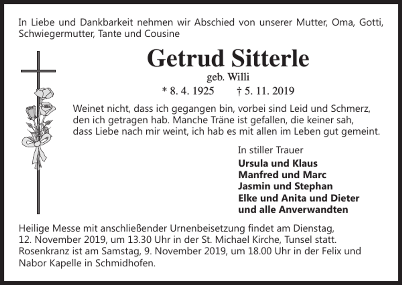 <p>In Liebe und Dankbarkeit nehmen wir Abschied von unserer Mutter, Oma, Gotti,<br />Schwiegermutter, Tante und Cousine</p><p>Getrud Sitterle<br />geb. Willi<br />* 8. 4. 1925 † 5. 11. 2019</p><p>Weinet nicht, dass ich gegangen bin, vorbei sind Leid und Schmerz,<br />den ich getragen hab. Manche Träne ist gefallen, die keiner sah,<br />dass Liebe nach mir weint, ich hab es mit allen im Leben gut gemeint.<br />In stiller Trauer<br />Ursula und Klaus<br />Manfred und Marc<br />Jasmin und Stephan<br />Elke und Anita und Dieter<br />und alle Anverwandten<br />Heilige Messe mit anschließender Urnenbeisetzung findet am Dienstag,<br />12. November 2019, um 13.30 Uhr in der St. Michael Kirche, Tunsel statt.<br />­Rosenkranz ist am Samstag, 9. November 2019, um 18.00 Uhr in der Felix und<br />Nabor Kapelle in Schmidhofen.</p>