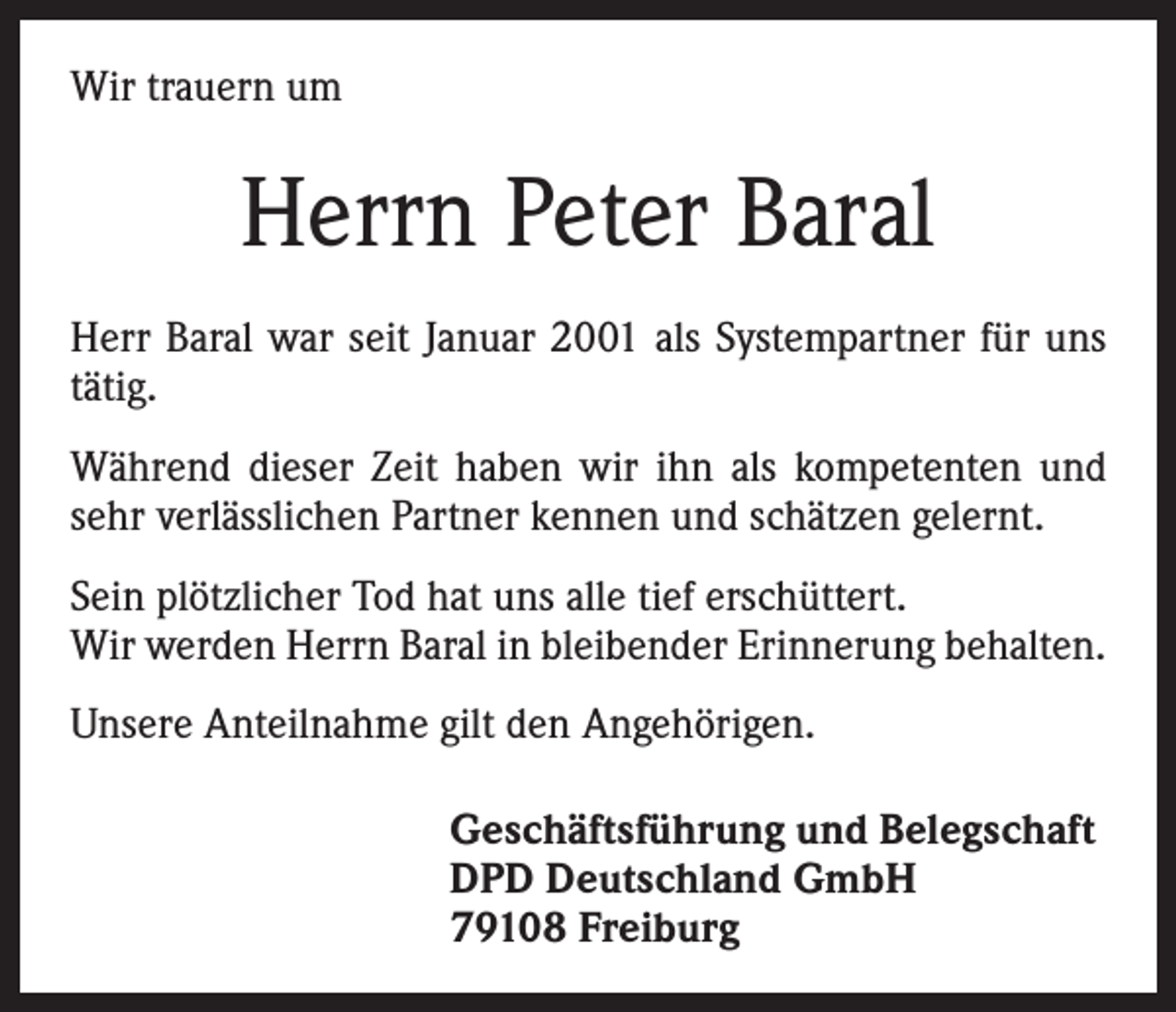 <p>Wir trauern um</p><p>Herrn Peter Baral<br />Herr Baral war seit Januar 2001 als Systempartner für uns<br />tätig.<br />Während dieser Zeit haben wir ihn als kompetenten und<br />sehr verlässlichen Partner kennen und schätzen gelernt.<br />Sein plötzlicher Tod hat uns alle tief erschüttert.<br />Wir werden Herrn Baral in bleibender Erinnerung behalten.<br />Unsere Anteilnahme gilt den Angehörigen.<br />Geschäftsführung und Belegschaft<br />DPD Deutschland GmbH<br />79108 Freiburg</p>