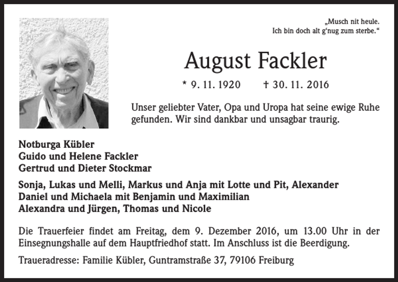 <p>„Musch nit heule.<br />Ich bin doch alt g‘nug zum sterbe.“</p><p>August Fackler<br />* 9. 11. 1920 † 30. 11. 2016<br />Unser geliebter Vater, Opa und Uropa hat seine ewige Ruhe<br />gefunden. Wir sind dankbar und unsagbar traurig.<br />Notburga Kübler<br />Guido und Helene Fackler<br />Gertrud und Dieter Stockmar<br />Sonja, Lukas und Melli, Markus und Anja mit Lotte und Pit, Alexander<br />Daniel und Michaela mit Benjamin und Maximilian<br />Alexandra und Jürgen, Thomas und Nicole<br />Die Trauerfeier findet am Freitag, dem 9. Dezember 2016, um 13.00 Uhr in der<br />­Einsegnungshalle auf dem Hauptfriedhof statt. Im Anschluss ist die Beerdigung.<br />Traueradresse: Familie Kübler, Guntramstraße 37, 79106 Freiburg</p>