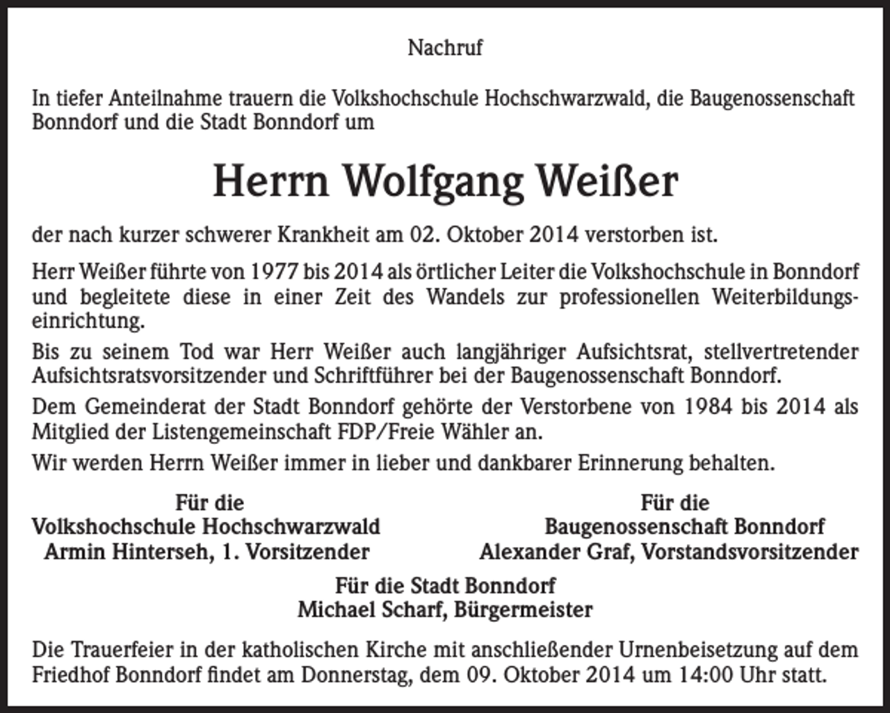 <p>Nachruf<br />In tiefer Anteilnahme trauern die Volkshochschule Hochschwarzwald, die Baugenossenschaft<br />Bonndorf und die Stadt Bonndorf um</p><p>Herrn Wolfgang Weißer<br />der nach kurzer schwerer Krankheit am 02. Oktober 2014 verstorben ist.<br />Herr Weißer führte von 1977 bis 2014 als örtlicher Leiter die Volkshochschule in Bonndorf<br />und begleitete diese in einer Zeit des Wandels zur professionellen Weiterbildungs­<br />einrichtung.<br />Bis zu seinem Tod war Herr Weißer auch langjähriger Aufsichtsrat, stellvertretender<br />­Aufsichtsratsvorsitzender und Schriftführer bei der Baugenossenschaft Bonndorf.<br />Dem Gemeinderat der Stadt Bonndorf gehörte der Verstorbene von 1984 bis 2014 als<br />Mitglied der Listengemeinschaft FDP/Freie Wähler an.<br />Wir werden Herrn Weißer immer in lieber und dankbarer Erinnerung behalten.</p><p>Für die<br />Volkshochschule Hochschwarzwald<br />Armin Hinterseh, 1. Vorsitzender</p><p>Für die<br />Baugenossenschaft Bonndorf<br />Alexander Graf, Vorstandsvorsitzender</p><p>Für die Stadt Bonndorf<br />Michael Scharf, Bürgermeister<br />Die Trauerfeier in der katholischen Kirche mit anschließender Urnenbeisetzung auf dem<br />Friedhof Bonndorf findet am Donnerstag, dem 09. Oktober 2014 um 14:00 Uhr statt.</p>