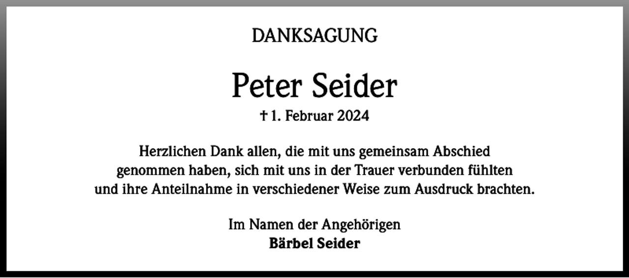 <p>DANKSAGUNG</p><p>Peter Seider<br />† 1. Februar 2024<br />Herzlichen Dank allen, die mit uns gemeinsam Abschied<br />genommen haben, sich mit uns in der Trauer verbunden fühlten<br />und ihre Anteilnahme in verschiedener Weise zum Ausdruck brachten.<br />Im Namen der Angehörigen<br />Bärbel Seider</p>