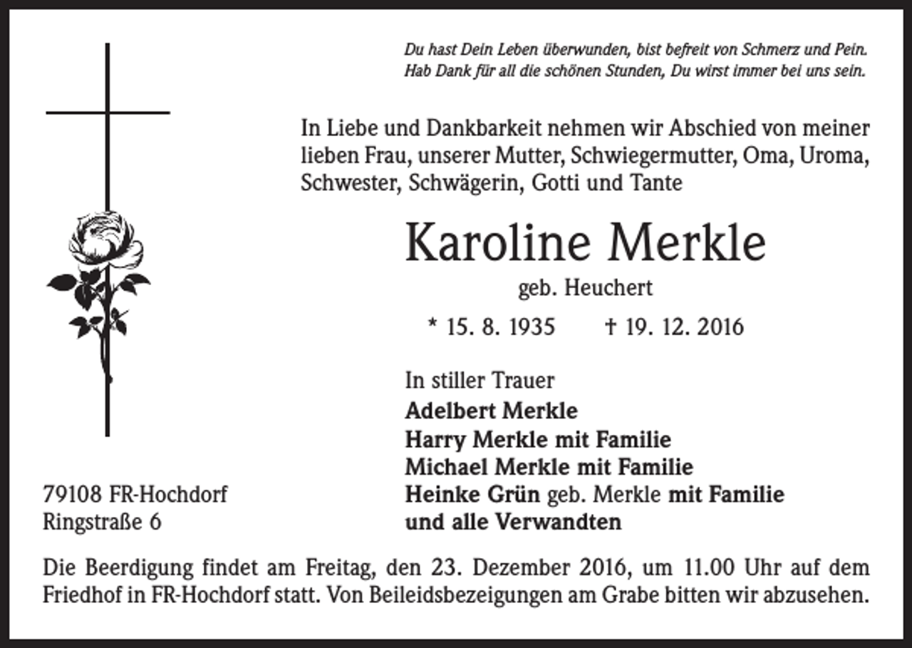 <p>Du hast Dein Leben überwunden, bist befreit von Schmerz und Pein.<br />Hab Dank für all die schönen Stunden, Du wirst immer bei uns sein.</p><p>In Liebe und Dankbarkeit nehmen wir Abschied von meiner<br />lieben Frau, unserer Mutter, Schwiegermutter, Oma, Uroma,<br />Schwester, Schwägerin, Gotti und Tante</p><p>Karoline Merkle<br />geb. Heuchert</p><p>* 15. 8. 1935 † 19. 12. 2016</p><p>79108 FR-Hochdorf<br />Ringstraße 6</p><p>In stiller Trauer<br />Adelbert Merkle<br />Harry Merkle mit Familie<br />Michael Merkle mit Familie<br />Heinke Grün geb. Merkle mit Familie<br />und alle Verwandten</p><p>Die Beerdigung findet am Freitag, den 23. Dezember 2016, um 11.00 Uhr auf dem<br />Friedhof in FR-Hochdorf statt. Von Beileidsbezeigungen am Grabe bitten wir abzusehen.</p>