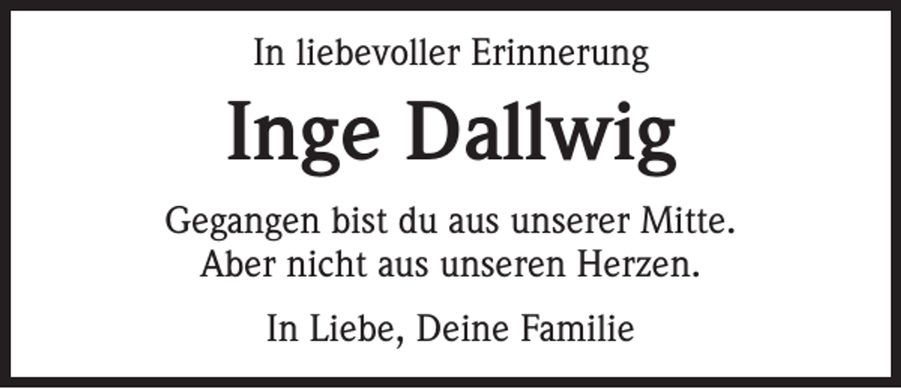 <p>In liebevoller Erinnerung</p><p>Inge Dallwig<br />Gegangen bist du aus unserer Mitte.<br />Aber nicht aus unseren Herzen.<br />In Liebe, Deine Familie</p>