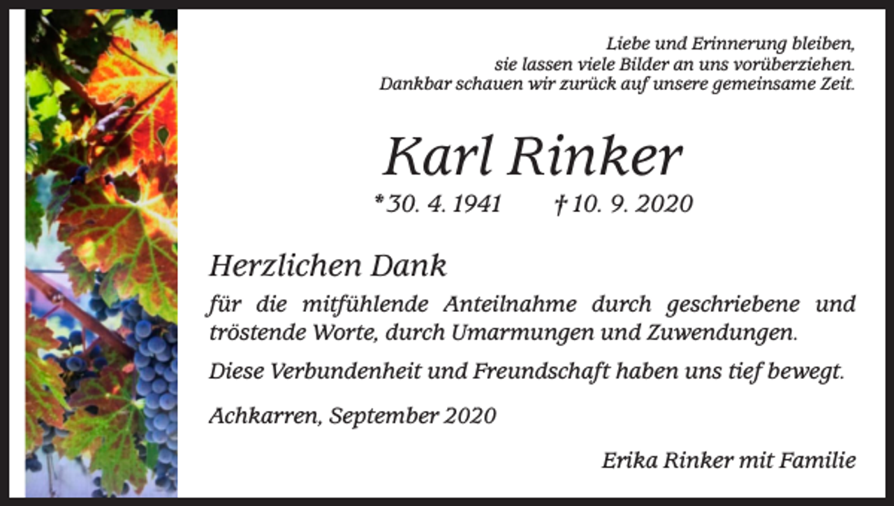 <p>Liebe und Erinnerung bleiben,<br />sie lassen viele Bilder an uns vorüberziehen.<br />Dankbar schauen wir zurück auf unsere gemeinsame Zeit.</p><p>Karl Rinker<br />* 30. 4. 1941 † 10. 9. 2020</p><p>Herzlichen Dank<br />für die mitfühlende Anteilnahme durch geschriebene und<br />­tröstende Worte, durch Umarmungen und Zuwendungen.<br />Diese Verbundenheit und Freundschaft haben uns tief bewegt.<br />Achkarren, September 2020<br />Erika Rinker mit Familie</p>