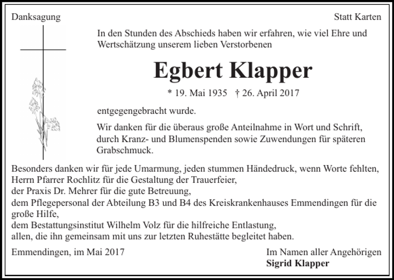 <p>Danksagung</p><p>Statt Karten<br />In den Stunden des Abschieds haben wir erfahren, wie viel Ehre und<br />Wertschätzung unserem lieben Verstorbenen</p><p>Egbert Klapper<br />* 19. Mai 1935 † 26. April 2017<br />entgegengebracht wurde.<br />Wir danken für die überaus große Anteilnahme in Wort und Schrift,<br />durch Kranz- und Blumenspenden sowie Zuwendungen für späteren<br />Grabschmuck.<br />Besonders danken wir für jede Umarmung, jeden stummen Händedruck, wenn Worte fehlten,<br />Herrn Pfarrer Rochlitz für die Gestaltung der Trauerfeier,<br />der Praxis Dr. Mehrer für die gute Betreuung,<br />dem Pflegepersonal der Abteilung B3 und B4 des Kreiskrankenhauses Emmendingen für die<br />große Hilfe,<br />dem Bestattungsinstitut Wilhelm Volz für die hilfreiche Entlastung,<br />allen, die ihn gemeinsam mit uns zur letzten Ruhestätte begleitet haben.<br />Emmendingen, im Mai 2017</p><p>Im Namen aller Angehörigen<br />Sigrid Klapper</p>
