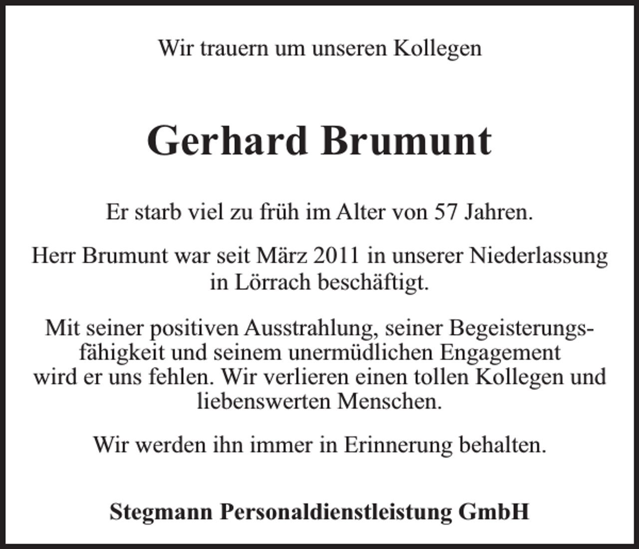 <p>Wir trauern um unseren Kollegen</p><p>Gerhard Brumunt<br />Er starb viel zu früh im Alter von 57 Jahren.<br />Herr Brumunt war seit März 2011 in unserer Niederlassung<br />in Lörrach beschäftigt.<br />Mit seiner positiven Ausstrahlung, seiner Begeisterungsfähigkeit und seinem unermüdlichen Engagement<br />wird er uns fehlen. Wir verlieren einen tollen Kollegen und<br />liebenswerten Menschen.<br />Wir werden ihn immer in Erinnerung behalten.<br />Stegmann Personaldienstleistung GmbH</p>