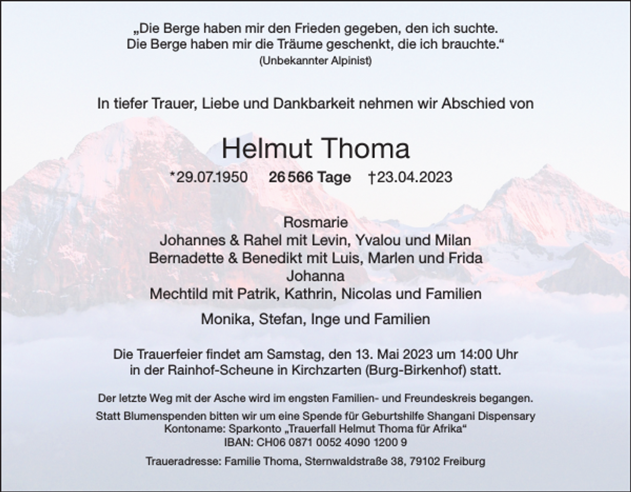 <p>„Die Berge haben mir den Frieden gegeben, den ich suchte.<br />Die Berge haben mir die Träume geschenkt, die ich brauchte.“<br />(Unbekannter Alpinist)</p><p>In tiefer Trauer, Liebe und Dankbarkeit nehmen wir Abschied von</p><p>Helmut Thoma<br />* 29.07.1950</p><p>26 566 Tage</p><p>†23.04.2023</p><p>Rosmarie<br />Johannes &amp; Rahel mit Levin, Yvalou und Milan<br />Bernadette &amp; Benedikt mit Luis, Marlen und Frida<br />Johanna<br />Mechtild mit Patrik, Kathrin, Nicolas und Familien<br />Monika, Stefan, Inge und Familien<br />Die Trauerfeier findet am Samstag, den 13. Mai 2023 um 14:00 Uhr<br />in der Rainhof-Scheune in Kirchzarten (Burg-Birkenhof) statt.<br />Der letzte Weg mit der Asche wird im engsten Familien- und Freundeskreis begangen.<br />Statt Blumenspenden bitten wir um eine Spende für Geburtshilfe Shangani Dispensary<br />Kontoname: Sparkonto „Trauerfall Helmut Thoma für Afrika“<br />IBAN: CH06 0871 0052 4090 1200 9<br />Traueradresse: Familie Thoma, Sternwaldstraße 38, 79102 Freiburg</p>