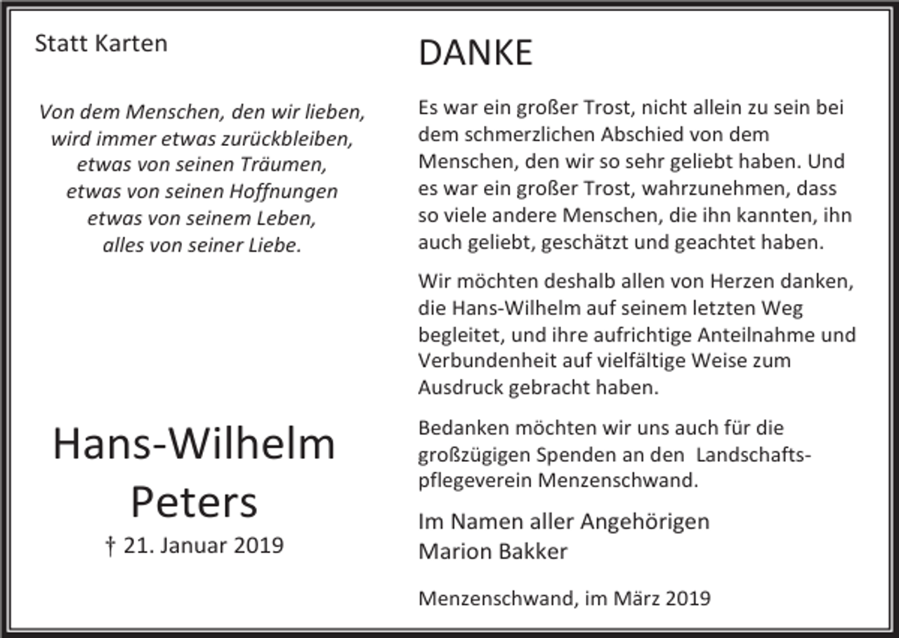 <p>Statt Karten</p><p>DANKE</p><p>Von dem Menschen, den wir lieben,<br />wird immer etwas zurückbleiben,<br />etwas von seinen Träumen,<br />etwas von seinen Hoffnungen<br />etwas von seinem Leben,<br />alles von seiner Liebe.</p><p>Es war ein großer Trost, nicht allein zu sein bei<br />dem schmerzlichen Abschied von dem<br />Menschen, den wir so sehr geliebt haben. Und<br />es war ein großer Trost, wahrzunehmen, dass<br />so viele andere Menschen, die ihn kannten, ihn<br />auch geliebt, geschätzt und geachtet haben.<br />Wir möchten deshalb allen von Herzen danken,<br />die Hans-Wilhelm auf seinem letzten Weg<br />begleitet, und ihre aufrichtige Anteilnahme und<br />Verbundenheit auf vielfältige Weise zum<br />Ausdruck gebracht haben.</p><p>Hans-Wilhelm<br />Peters<br />† 21. Januar 2019</p><p>Bedanken möchten wir uns auch für die<br />großzügigen Spenden an den Landschaftspflegeverein Menzenschwand.</p><p>Im Namen aller Angehörigen<br />Marion Bakker<br />Menzenschwand, im März 2019</p>