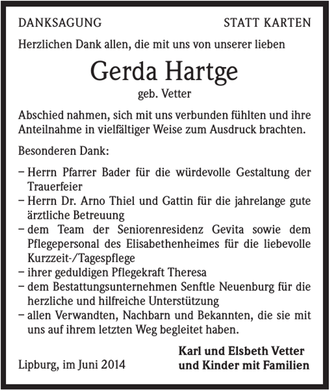 <p>DANKSAGUNG</p><p>STATT KARTEN</p><p>Herzlichen Dank allen, die mit uns von unserer lieben</p><p>Gerda Hartge<br />geb. Vetter<br />Abschied nahmen, sich mit uns verbunden fühlten und ihre<br />Anteilnahme in vielfältiger Weise zum Ausdruck brachten.<br />Besonderen Dank:<br />– Herrn Pfarrer Bader für die würdevolle Gestaltung der<br />Trauerfeier<br />– Herrn Dr. Arno Thiel und Gattin für die jahrelange gute<br />ärztliche Betreuung<br />– dem Team der Seniorenresidenz Gevita sowie dem<br />Pflegepersonal des Elisabethenheimes für die liebevolle<br />Kurzzeit-/Tagespflege<br />– ihrer geduldigen Pflegekraft Theresa<br />– dem Bestattungsunternehmen Senftle Neuenburg für die<br />herzliche und hilfreiche Unterstützung<br />– allen Verwandten, Nachbarn und Bekannten, die sie mit<br />uns auf ihrem letzten Weg begleitet haben.<br />Lipburg, im Juni 2014</p><p>Karl und Elsbeth Vetter<br />und Kinder mit Familien</p>